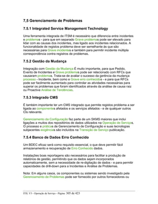 7,5 Gerenciamento de Problemas
7.5.1 Integrated Service Management Technology
Uma ferramenta integrada de ITSM é necessário que diferencia entre incidentes
e problemas - para que em separado Grave problemas pode ser elevado para
lidar com as causas dos incidentes, mas ligado aos incidentes relacionados. A
funcionalidade de registos problema deve ser semelhante às que são
necessárias para Grave incidentes e também para permitir incidente múltipla
correspondência contra registros de problemas.
7.5.2 Gestão da Mudança
Integração com Gestão da Mudança É muito importante, para que Pedido,
Evento de Incidentes e Grave problemas pode ser relacionado com RFCs que
causaram problemas. Trata-se de avaliar o sucesso da gerência da mudança
processo - Incidente, bem como e Grave erro conhecidos - e para que RFCs
pode ser facilmente aumentado para controlar as atividades necessárias para
superar os problemas que foram identificados através da análise de causa raiz
ou Proactive Análise de Tendências.
7.5.3 Integrado CMS
É também importante ter um CMS integrado que permite registos problema a ser
ligada ao componentes afetados e os serviços afetados - e de qualquer outros
CIs relevante.
Gerenciamento da Configuração faz parte de um SKMS maiores que inclui
ligações a muitos dos repositórios de dados utilizados na Operação de Serviços.
O processo e práticas de Gerenciamento de Configuração e suas tecnologias
subjacentes exigências são incluídos na Transição de Serviço publicação.
7.5.4 Banco de Dados Erro Conhecido
Um BDEC eficaz será como requisito essencial, o que deve permitir fácil
armazenamento e recuperação de Erro Conhecido dados.
Instalações boas reportagens são necessários para facilitar a produção de
relatórios de gestão, permitindo que os dados sejam incorporados
automaticamente, sem a necessidade de re-digitação de dados - e para permitir
capacidades de drill-down para a Incidentes e Análise de Problemas.
Nota: Em alguns casos, os componentes ou sistemas sendo investigado pela
Gerenciamento de Problemas pode ser fornecido por outros fornecedores ou
ITIL V3 - Operação de Serviço - Página: 305 de 423
 