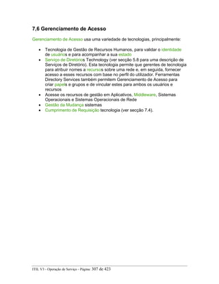 7,6 Gerenciamento de Acesso
Gerenciamento de Acesso usa uma variedade de tecnologias, principalmente:
• Tecnologia de Gestão de Recursos Humanos, para validar o identidade
de usuários e para acompanhar a sua estado
• Serviço de Diretórios Technology (ver secção 5.8 para uma descrição de
Serviços de Diretório). Esta tecnologia permite que gerentes de tecnologia
para atribuir nomes a recursos sobre uma rede e, em seguida, fornecer
acesso a esses recursos com base no perfil do utilizador. Ferramentas
Directory Services também permitem Gerenciamento de Acesso para
criar papels e grupos e de vincular estes para ambos os usuários e
recursos
• Acesse os recursos de gestão em Aplicativos, Middleware, Sistemas
Operacionais e Sistemas Operacionais de Rede
• Gestão da Mudança sistemas
• Cumprimento de Requisição tecnologia (ver secção 7.4).
ITIL V3 - Operação de Serviço - Página: 307 de 423
 