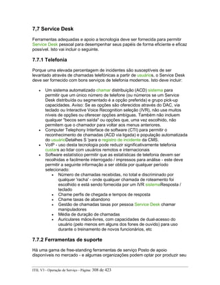 7,7 Service Desk
Ferramentas adequadas e apoio a tecnologia deve ser fornecida para permitir
Service Desk pessoal para desempenhar seus papéis de forma eficiente e eficaz
possível. Isto vai incluir o seguinte.
7.7.1 Telefonia
Porque uma elevada percentagem de incidentes são susceptíveis de ser
levantado através de chamadas telefónicas a partir de usuários, o Service Desk
deve ser fornecido com bons serviços de telefonia modernos. Isto deve incluir:
• Um sistema automatizado chamar distribuição (ACD) sistema para
permitir que um único número de telefone (ou números se um Service
Desk distribuída ou segmentado é a opção preferida) e grupo pick-up
capacidades. Aviso: Se as opções são oferecidos através do DAC, via
teclado ou Interactive Voice Recognition seleção (IVR), não use muitos
níveis de opções ou oferecer opções ambíguas. Também não incluem
qualquer "becos sem saída" ou opções que, uma vez escolhido, não
permitem que o chamador para voltar aos menus anteriores.
• Computer Telephony Interface de software (CTI) para permitir o
reconhecimento de chamadas (ACD via ligada) e população automatizada
do usuárioDetalhes S 'para o registro de incidente da CMS.
• VoIP - uso desta tecnologia pode reduzir significativamente telefonia
custars ao lidar com usuários remotos e internacionais
• Software estatístico permitir que as estatísticas de telefonia devem ser
recolhidas e facilmente interrogado / impressos para análise - este deve
permitir a seguinte informação a ser obtida por qualquer período
selecionado:
• Número de chamadas recebidas, no total e discriminado por
qualquer 'racha' - onde qualquer chamada de roteamento foi
escolhido e está sendo fornecida por um IVR sistemaResposta /
teclado
• Chame perfis de chegada e tempos de resposta
• Chame taxas de abandono
• Gestão de chamadas taxas por pessoa Service Desk chamar
manipuladores
• Média de duração de chamadas
• Auriculares mãos-livres, com capacidades de dual-acesso do
usuário (pelo menos em alguns dos fones de ouvido) para uso
durante o treinamento de novos funcionários, etc
7.7.2 Ferramentas de suporte
Há uma gama de free-standing ferramentas de serviço Posto de apoio
disponíveis no mercado - e algumas organizações podem optar por produzir seu
ITIL V3 - Operação de Serviço - Página: 308 de 423
 