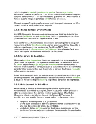 próprio simples incidente log /sistema de gestãos. Se um organização
seriamente pretende implementar ITSM então um sistema totalmente integrado
conjunto de ferramentas ITSM será necessário que tenha um CMS no centro e
fornece suporte integrado para todo o ITILDefinida processos.
Elementos específicos de uma ferramenta que irá ser particularmente benéfico
para a central de serviços incluem o seguinte.
7.7.2.1 Banco de Dados Erro Conhecido
Um BDEC integrado deve ser usado para armazenar detalhes de incidentes
anteriores /problemas e a sua resoluçãos -, de modo que quaisquer recidivas
podem ser mais rapidamente diagnosticada e fixado.
Para facilitar isso, a funcionalidade é necessário para categorizar e recuperar
rapidamente anterior Erro Conhecidos, usando a correspondência de padrão e
palavra-chave busca contra os sintomas. Gestão do BDEC é de
responsabilidade do Gerenciamento de Problemas, Mas o Service Desk será
usado para ajudar tratamento de incidentes de velocidade.
7.7.2.2 os scripts de diagnóstico
Multi-nível script de diagnósticos devem ser desenvolvidos, armazenados e
gerenciados para permitir que o pessoal Service Desk para identificar a causa
da falhas. Especialista grupo de apoios e fornecedors deve ser solicitado a
fornecer detalhes sobre as falhas prováveis e as questões-chave a serem feitas
para identificar exatamente o que deu errado - e para os detalhes da resolução
ações a serem tomadas.
Esses detalhes devem então ser incluído em scripts sensíveis ao contexto que
devem aparecer na tela, dependentes da categorização multi-nível do incidente,
E deve ser impulsionada pelo usuário'S respostas a perguntas de diagnóstico.
7.7.2.3 interface web de Auto-Ajuda
Muitas vezes, é rentável e conveniente para fornecer algum tipo de
funcionalidade automática 'auto-ajuda', assim os usuários podem procurar e
obter a assistência que lhes permita resolver suas próprias dificuldades.
Idealmente isto deve ser através de uma interface de 24/7 web que é
impulsionado pela seleção de menu e pode incluir, conforme apropriado:
• Perguntas mais frequentes (FAQ) e soluções.
• 'Como fazer' capacidades de busca para orientar os usuários através de
uma lista de contexto de tarefas ou atividades.
• Um boletim do tipo serviço contendo detalhes de questões de serviço
pendentes / problemas junto com tempos de restauração de antecipados.
ITIL V3 - Operação de Serviço - Página: 309 de 423
 