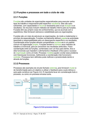 2.3 Funções e processos em todo o ciclo de vida
2.3.1 Funções
Funçãos são unidades de organizações especializadas para executar certos
tipos de trabalho e responsável pela específico resultados. Eles são auto-
suficientes, com capacidades e recursos necessária para a sua atuação e os
resultados. Os recursos incluem métodos de trabalho interno para as funções.
Funções têm seu próprio corpo de conhecimentos, que se acumula com a
experiência. Eles fornecem estrutura e estabilidade para as organizações.
Funções são um meio de estruturar as organizações, de modo a implementar o
princípio da especialização. Funções normalmente definem papels ea autoridade
associado e responsabilidade para um desempenho específico e os resultados.
Coordenação entre funções através compartilhada processoes é um padrão
comum na organização projeto. Funções tendem a otimizar seus métodos de
trabalho a nível local, para se concentrar nos resultados atribuídos. Fraca
coordenação entre as funções, combinados com um foco para dentro, leva a
silos funcionais que impedem o alinhamento e feedback crítico para o sucesso
do organização como um todo. Processo modelos ajudar a evitar esse problema
com hierarquias funcionais, melhorando a coordenação inter-funcional e
controlar. Processos bem definidos pode melhorar a produtividade dentro e
através de funções.
2.3.2 Processos
Processos são exemplos de circuito fechado sistemas, pois fornecem mudar e
de transformação para um objetivo e utilizar o feedback para a auto-reforço e
auto-ação corretiva (ver Figura 2.2). É importante levar em consideração todo o
processo, ou como um processo encaixa outra.
Figura 2.2 Um processo básico
ITIL V3 - Operação de Serviço - Página: 31 de 423
 