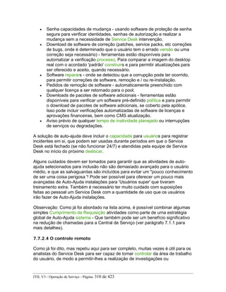 • Senha capacidades de mudança - usando software de proteção de senha
segura para verificar identidades, senhas de autorização e realizar a
mudança sem a necessidade de Service Desk intervenção.
• Download de software de correção (patches, service packs, etc correções
de bugs, onde é determinado que o usuário tem o errado versão ou uma
correção seja necessário) - ferramentas estão disponíveis para
automatizar a verificação processo, Para comparar a imagem do desktop
real com o acordado 'padrão' construirs e para permitir atualizações para
ser oferecido e aceito, quando necessário.
• Software reparars - onde se detectou que a corrupção pode ter ocorrido,
para permitir correções de software, remoção e / ou re-instalação.
• Pedidos de remoção de software - automaticamente preenchido com
qualquer licença a ser retornado para o pool.
• Downloads de pacotes de software adicionais - ferramentas estão
disponíveis para verificar um software pré-definido política e para permitir
o download de pacotes de software adicionais, se coberto pela apólice.
Isso pode incluir verificações automatizadas de software de licenças e
aprovações financeiras, bem como CMS atualização.
• Aviso prévio de qualquer tempo de inatividade planejado ou interrupções
de serviços ou degradações.
A solução de auto-ajuda deve incluir o capacidade para usuários para registrar
incidentes em si, que podem ser usadas durante períodos em que o Service
Desk está fechado (se não funcionar 24/7) e atendidas pela equipe de Service
Desk no início do próximo deslocar.
Alguns cuidados devem ser tomados para garantir que as atividades de auto-
ajuda selecionados para inclusão não são demasiado avançado para o usuário
médio, e que as salvaguardas são incluídos para evitar um "pouco conhecimento
de ser uma coisa perigosa '! Pode ser possível para oferecer um pouco mais
avançadas de Auto-Ajuda instalações para 'Usuários super' que tiveram
treinamento extra. Também é necessário ter muito cuidado com suposições
feitas ao pessoal um Service Desk com a quantidade de uso que os usuários
irão fazer de Auto-Ajuda instalações.
Observação: Como já foi abordado na lista acima, é possível combinar algumas
simples Cumprimento de Requisição atividades como parte de uma estratégia
global de Auto-Ajuda sistema - Que também pode ser um benefício significativo
na redução de chamadas para a Central de Serviço (ver parágrafo 7.1.1 para
mais detalhes).
7.7.2.4 O controle remoto
Como já foi dito, mas repetiu aqui para ser completo, muitas vezes é útil para os
analistas do Service Desk para ser capaz de tomar controlar da área de trabalho
do usuário, de modo a permitir-lhes a realização de investigações ou
ITIL V3 - Operação de Serviço - Página: 310 de 423
 