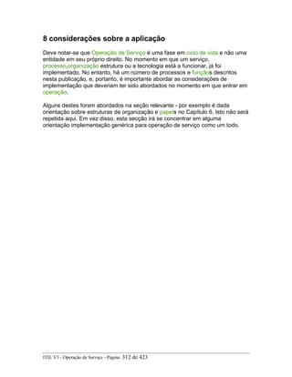8 considerações sobre a aplicação
Deve notar-se que Operação de Serviço é uma fase em ciclo de vida e não uma
entidade em seu próprio direito. No momento em que um serviço,
processo,organização estrutura ou a tecnologia está a funcionar, já foi
implementado. No entanto, há um número de processos e funçãos descritos
nesta publicação, e, portanto, é importante abordar as considerações de
implementação que deveriam ter sido abordados no momento em que entrar em
operação.
Alguns destes foram abordados na seção relevante - por exemplo é dada
orientação sobre estruturas de organização e papels no Capítulo 6. Isto não será
repetida aqui. Em vez disso, esta secção irá se concentrar em alguma
orientação implementação genérica para operação de serviço como um todo.
ITIL V3 - Operação de Serviço - Página: 312 de 423
 