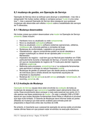 8,1 mudança de gestão, em Operação de Serviço
Operação de Serviço deve se esforçar para alcançar a estabilidade - mas não a
estagnação! Há muitas razões válidas e vantajoso porque 'mudar é uma coisa
boa "-, mas o pessoal Operação de Serviço deve assegurar que quaisquer
mudanças são absorvidas sem efeitos impacto sobre a estabilidade dos serviços
de TI oferecidos.
8.1.1 Mudança desencadeia
Há muitas coisas que podem desencadear uma mudar na Operação de Serviço
ambiente. Estes incluem:
• Hardware novo ou atualizado ou rede componentes
• Novo ou atualizado aplicaçãos software
• Novo ou atualizado sistema software (sistemas operacionais, utilitários,
middleware etc, incluindo patches e correções de bugs
• Mudanças de conformidade, Legislativo ou governança
• Obsolescência - alguns componentes podem se tornar obsoletos e
exigem substituição ou deixar de ser apoiada pelo fornecedor/
Mantenedor
• Imperativo do negócio - você tem que ser flexível para trabalhar em ITSM,
particularmente durante a Operação de Serviço, e haverá muitas ocasiões
em que as necessidades do negócio de TI muda para atender negócios
dinâmico exigências
• Melhorias para processos, procedimentos e / ou subjacente ferramentas
para aprimorar a entrega ou reduzir financeira custars
• Mudanças de gestão ou pessoal (que vão desde perda ou transferência
de indivíduos para a direita através de importantes aquisições de
empresas ou aquisições)
• Mudança de nível de serviços ou em serviço prestação - terceirização, In-
sourcing, parcerias, etc
8.1.2 Avaliação de Mudança
Operação de Serviço equipe deve estar envolvida na avaliação de todas as
mudanças de assegurar que operacional questões sejam plenamente tidas em
conta. Esse envolvimento deve começar o mais cedo possível (ver ponto 4.6.1)
não apenas nas fases posteriores do mudar - Ou seja, a adesão CAB e ECAB -
época em que muitas decisões fundamentais foram feitas e influência é provável
que seja muito limitado. O Gerente de Mudanças deve informar todas as partes
afetadas da mudança que está sendo avaliada para entrada pode ser
preparados e disponíveis antes das reuniões do CAB.
No entanto, é importante que o pessoal de operação de serviço estão envolvidas
nestas últimas fases em que possam estar envolvidos na execução efectiva e
ITIL V3 - Operação de Serviço - Página: 313 de 423
 