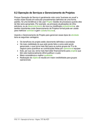 8.2 Operação de Serviços e Gerenciamento de Projetos
Porque Operação de Serviço é geralmente visto como 'business as usual' e
muitas vezes focada em executar procedimentos definidos de uma forma
padrão, há uma tendência a não usar Projeto Gestão de processos quando eles
de fato seria apropriado. Por exemplo, as principais atualizações de infra-
estrutura, ou as desenvolvimento de novo ou modificado procedimentos, são
tarefas importantes onde Gerenciamento de Projetos formal pode ser usada
para melhorar controlar e gerir custars /recursos.
Usando o Gerenciamento de Projeto para gerenciar esses tipos de atividade
teria as seguintes vantagens:
• Os benefícios do projeto estão claramente definidas e acordadas
• Há mais visibilidade do que está sendo feito e como está sendo
gerenciado, o que torna mais fácil para os outros grupos de TI e do
negócio para quantificar as contribuições feitas por operacional equipes
• Este, por sua vez, torna mais fácil obter financiamento para projetos que
têm sido tradicionalmente difícil justificar o custo
• Maior consistência e melhor qualidade
• Realização de objetivoS resulta em maior credibilidade para grupos
operacionais
ITIL V3 - Operação de Serviço - Página: 315 de 423
 