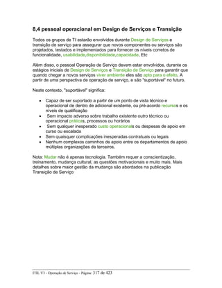 8,4 pessoal operacional em Design de Serviços e Transição
Todos os grupos de TI estarão envolvidos durante Design de Serviços e
transição de serviço para assegurar que novos componentes ou serviços são
projetados, testados e implementados para fornecer os níveis corretos de
funcionalidade, usabilidade,disponibilidade,capacidade, Etc
Além disso, o pessoal Operação de Serviço devem estar envolvidos, durante os
estágios iniciais de Design de Serviços e Transição de Serviço para garantir que
quando chegar a novos serviços viver ambiente eles são apto para o efeito, A
partir de uma perspectiva de operação de serviço, e são "suportável" no futuro.
Neste contexto, "suportável" significa:
• Capaz de ser suportado a partir de um ponto de vista técnico e
operacional de dentro de adicional existente, ou pré-acordo recursos e os
níveis de qualificação
• Sem impacto adverso sobre trabalho existente outro técnico ou
operacional práticas, processos ou horários
• Sem qualquer inesperado custo operacionals ou despesas de apoio em
curso ou escalada
• Sem quaisquer complicações inesperadas contratuais ou legais
• Nenhum complexos caminhos de apoio entre os departamentos de apoio
múltiplas organizações de terceiros.
Nota: Mudar não é apenas tecnologia. Também requer a conscientização,
treinamento, mudança cultural, as questões motivacionais e muito mais. Mais
detalhes sobre maior gestão da mudança são abordados na publicação
Transição de Serviço
ITIL V3 - Operação de Serviço - Página: 317 de 423
 