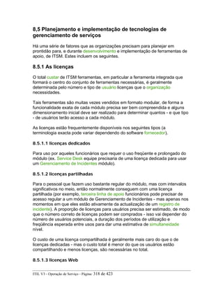 8,5 Planejamento e implementação de tecnologias de
gerenciamento de serviços
Há uma série de fatores que as organizações precisam para planejar em
prontidão para, e durante desenvolvimento e implementação de ferramentas de
apoio, de ITSM. Estes incluem os seguintes.
8.5.1 As licenças
O total custar de ITSM ferramentas, em particular a ferramenta integrada que
formará o centro do conjunto de ferramentas necessárias, é geralmente
determinada pelo número e tipo de usuário licenças que o organização
necessidades.
Tais ferramentas são muitas vezes vendidos em formato modular, de forma a
funcionalidade exata de cada módulo precisa ser bem compreendida e alguns
dimensionamento inicial deve ser realizado para determinar quantos - e que tipo
- de usuários terão acesso a cada módulo.
As licenças estão frequentemente disponíveis nos seguintes tipos (a
terminologia exacta pode variar dependendo do software fornecedor).
8.5.1.1 licenças dedicados
Para uso por aqueles funcionários que requer o uso freqüente e prolongado do
módulo (ex. Service Desk equipe precisaria de uma licença dedicada para usar
um Gerenciamento de Incidentes módulo).
8.5.1.2 licenças partilhadas
Para o pessoal que fazem uso bastante regular do módulo, mas com intervalos
significativos no meio, então normalmente conseguem com uma licença
partilhada (por exemplo, terceira linha de apoio funcionários pode precisar de
acesso regular a um módulo de Gerenciamento de Incidentes - mas apenas nos
momentos em que eles estão ativamente da actualização de um registro de
incidente). A proporção de licenças para usuários precisa ser estimado, de modo
que o número correto de licenças podem ser comprados - isso vai depender do
número de usuários potenciais, a duração dos períodos de utilização e
freqüência esperada entre usos para dar uma estimativa de simultaneidade
nível.
O custo de uma licença compartilhada é geralmente mais caro do que o de
licenças dedicadas - mas o custo total é menor do que os usuários estão
compartilhando e menos licenças, são necessárias no total.
8.5.1.3 licenças Web
ITIL V3 - Operação de Serviço - Página: 318 de 423
 