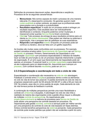 Definições de processos descrevem ações, dependências e seqüência.
Processos de ter as seguintes características:
• Mensuráveis: Nós somos capazes de medir o processo de uma maneira
relevante. É o desempenho conduzido. Os gerentes querem medir
custar,qualidade e outras variáveis, ao passo que os profissionais estão
preocupados com a duração e a produtividade.
• Resultados específicos: A razão de um processo existe é entregar um
resultado específico. Este resultado deve ser individualmente
identificáveis e contáveis. Enquanto podemos contar mudanças, é
impossível contar quantas Service Desks foram concluídas.
• Clientes: Todo processo de entrega de seus resultados primários para um
cliente ou das partes interessadas. Elas podem ser internas ou externas à
organização, mas o processo tem de satisfazer as suas expectativas.
• Responde a um específico evento: Enquanto um processo pode ser
contínuo ou iterativo, deve ser feita com um gatilho específico.
As funções são muitas vezes confundidos com os processos. Por exemplo,
existem conceitos errados sobre Gerenciamento da Capacidade ser um Serviço
de Gestão de processo. Primeiro, Gerenciamento da Capacidade é uma
organização capacidade com processos especializados e métodos de trabalho.
Quer se trate de uma função ou de um processo depende inteiramente o projeto
de organização. É um erro supor que Gerenciamento da Capacidade pode ser
apenas um processo. É possível medir e controlar capacidade e para determinar
se ele é adequado para um determinado fim. Assumindo que é sempre um
processo, Com contável discreto resultados, pode ser um erro.
2.3.3 Especialização e coordenação em todo o ciclo de vida
Especialização e coordenação são necessários no ciclo de vida abordagem.
Feedback e controle entre o funçãos e processos dentro e entre os elementos
do ciclo de vida de tornar isso possível. O padrão dominante do ciclo de vida é o
progresso seqüencial a partir de SS através SO-SD-ST e volta a SS por meio de
CSI. No entanto, esse não é o único padrão de acção. Cada elemento do ciclo
de vida fornece pontos de feedback e controle.
A combinação de múltiplas perspectivas permite uma maior flexibilidade e
controle em ambientes e situações. A abordagem do ciclo de vida imita a
realidade da maioria das organizações onde a gestão eficaz requer a utilização
de múltiplas controle de perspectivas. Os responsáveis pela
projeto,desenvolvimento e melhoria de processos para Serviço de Gestão de
pode adotar uma perspectiva de controle baseada em processos. Os
responsáveis pela gestão acordos, contratos e serviços pode ser melhor servido
por uma perspectiva de controle do ciclo de vida baseado em fases distintas.
Ambos controle benefício perspectivas de sistemas pensando. Cada perspectiva
de controle pode revelar padrões que podem não ser evidentes a partir do outro.
ITIL V3 - Operação de Serviço - Página: 32 de 423
 