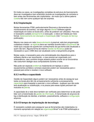 Em todos os casos, as investigações completas da estrutura de licenciamento
deve ser investigada e bem entendido durante as investigações de contratos e
bem antes das ferramentas são implantados - de modo que a última palavra
custars não vem como qualquer tipo de surpresa.
8.5.2 Implantação
Muitas ferramentas ITSM, particularmente Discovery e ferramentas de
monitoramento de eventos, vai exigir alguma cliente/ Software agente
implantação em todos os locais-alvo, antes de poderem ser utilizados. Para isto
é necessário cuidado planejamento e execução - e deve ser tratada por meio
formal, Gerenciamento de Liberação e Implantação (Ver Transição de Serviço
publicação).
Mesmo nos casos em rede desenvolvimento é possível, esta tem programação
cuidadosa e testes - e registros deve ser mantida durante todo o lançamento de
modo que a equipe de suporte tem conhecimento de que tenha sido atualizado e
quem não tem. Alguma forma de interino Gestão da Mudança pode ser
necessário e que o CMS deve ser atualizado como o lançamento progride.
Muitas vezes, é necessário para uma reinicialização dos dispositivos para o
software cliente a ser reconhecido - e isso precisa ser organizado com
antecedência, caso contrário longos atrasos podem ocorrer se os funcionários
não costumam desligar seus computadores durante a noite.
Não pode ser especial problemas implantando em laptops e outros
equipamentos portáteis e arranjos especiais podem ser necessárias para o
pessoal para entrar e receber o novo software.
8.5.3 verifica a capacidade
Gestão da Capacidade alguns podem ser necessárias antes de assegurar que
todos os locais-alvo têm de armazenamento suficiente e processamento
capacidade para hospedar e executar o novo software - qualquer que não pode
terá atualização ou substituição, e os prazos para essas ações precisam ser
incluídos no planos.
A capacidade de a rede deve também ser verificada para determinar se ele pode
lidar com a transmissão de gestão da informação, A transmissão de arquivos de
log e distribuição de clientes, e também, possivelmente, software e configuração
arquivos.
8.5.4 O tempo de implantação de tecnologia
É necessário cuidado para assegurar que as ferramentas são implantados no
momento apropriado em relação ao organizaçãoNível "s de ITSM sofisticação e
ITIL V3 - Operação de Serviço - Página: 320 de 423
 