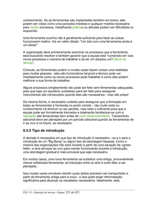 conhecimento. Se as ferramentas são implantadas também em breve, eles
podem ser vistos como uma panacéia imediata e qualquer medida necessária
para mudar processos, trabalhando práticas ou atitudes podem ser dificultada ou
esquecido.
Uma ferramenta sozinha não é geralmente suficiente para fazer as coisas
funcionarem melhor. Há um velho ditado: "Um tolo com uma ferramenta ainda é
um idiota!"
A organização deve primeiramente examinar os processos que a ferramenta
está buscando resolver e também garantir que a equipe está "comprado em 'aos
novos processos e maneira de trabalhar e de ter um adoptou um"cultura de
serviço'.
Contudo, as ferramentas podem e muitas vezes fazem coisas uma realidade
para muitas pessoas - eles são funcionários tangível e técnico pode ver
imediatamente como os novos processos pode trabalhar e como eles podem
melhorar a sua forma de trabalhar.
Alguns processos simplesmente não pode ser feito sem ferramentas adequadas,
para que haja um equilíbrio cuidadoso para ser feito para assegurar
instrumentos são introduzidos quando eles são necessários - mas não antes!
Da mesma forma, é necessário cuidado para assegurar que a formação em
todas as ferramentas é fornecida no ponto correto - não muito cedo ou
conhecimento irá diminuir ou ser perdido, mas cedo o suficiente para que a
equipe pode ser formalmente treinados e totalmente familiarizar-se com a
operação das ferramentas bem antes de viver desenvolvimento. Treinamento
adicional deve ser planejada por um período adicional quando as ferramentas de
ir ao vivo e no futuro, se necessário.
8.5.5 Tipo de introdução
A decisão é necessária em que tipo de introdução é necessário - se a ir para a
introdução de um "Big Bang" ou algum tipo de abordagem faseada. Como a
maioria das organizações não será iniciado a partir de uma situação de «green
field», e terá serviços ao vivo para manter funcionando durante a introdução,
uma abordagem gradual é mais provável que seja necessário.
Em muitos casos, uma nova ferramenta vai substituir uma antiga, provavelmente
menos sofisticada ferramenta, ea transição entre os dois é outro fator a ser
planejado.
Isso muitas vezes envolvem decidir quais dados precisam ser transportado a
partir da ferramenta antiga para a nova - e isso pode exigir reformatação
significativa para alcançar os resultados necessários. Idealmente, esta
ITIL V3 - Operação de Serviço - Página: 321 de 423
 