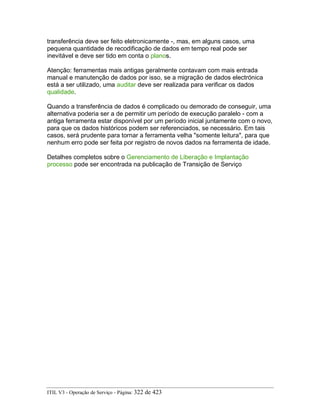 transferência deve ser feito eletronicamente -, mas, em alguns casos, uma
pequena quantidade de recodificação de dados em tempo real pode ser
inevitável e deve ser tido em conta o planos.
Atenção: ferramentas mais antigas geralmente contavam com mais entrada
manual e manutenção de dados por isso, se a migração de dados electrónica
está a ser utilizado, uma auditar deve ser realizada para verificar os dados
qualidade.
Quando a transferência de dados é complicado ou demorado de conseguir, uma
alternativa poderia ser a de permitir um período de execução paralelo - com a
antiga ferramenta estar disponível por um período inicial juntamente com o novo,
para que os dados históricos podem ser referenciados, se necessário. Em tais
casos, será prudente para tornar a ferramenta velha "somente leitura", para que
nenhum erro pode ser feita por registro de novos dados na ferramenta de idade.
Detalhes completos sobre o Gerenciamento de Liberação e Implantação
processo pode ser encontrada na publicação de Transição de Serviço
ITIL V3 - Operação de Serviço - Página: 322 de 423
 