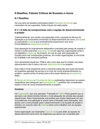9 Desafios, Fatores Críticos de Sucesso e riscos
9,1 Desafios
Há uma série de desafios enfrentados dentro Operação de Serviço que
necessitam de ser superadas. Estes incluem as nesta seção.
9.1.1 A falta de compromisso com a equipe de desenvolvimento
e projeto
Tradicionalmente, tem havido uma separação entre o pessoal do Serviço de
Operação e os funcionários envolvidos no desenvolvimento de novos aplicaçãos
ou executando projetos que eventualmente proporcionar uma nova
funcionalidade no operacional ambiente.
Esta separação foi originalmente deliberada e orientada pelo desejo de impedir o
conluio e evitar potenciais segurança riscos (em algumas organizações ainda é
um legislativo exigência). No entanto, em vez de usar esta separação de
funções para criar contribuições positivas, em muitas organizações, é uma fonte
de rivalidade e de manobras políticas.
Com demasiada frequência, ITSM é visto como algo que foi iniciado nas áreas
operacionais e não é nada a ver com desenvolvimento ou projetos.
Esta visão é muito prejudicial como o momento adequado para estar pensando
em questões operação de serviço é no início de novos empreendimentos ou
projetos - quando ainda há tempo para incluir esses fatores na planejamento
fases.
O Design de Serviços e Transição de Serviço publicações descrevem os passos
necessários para assegurar que Operações de TI questões são consideradas
desde o início de novos empreendimentos e projetos.
Anedotas
Um organização usa uma operação "Transição-In Política"Para garantir que os
serviços a ser desenvolvidos tiveram o nível adequado de entrada das equipes
operacionais. Esta é basicamente uma política que mostra claramente em que
circunstâncias uma aplicação é 'pronto' para a transição para Operações. Isso
ajudou com a comunicação para o desenvolvimento e as equipes de projeto e
também um conjunto claro de diretrizs sobre como trabalhar com as equipes
operacionais.
Outra organização usa Operações Caso de Usos para obter as equipes de
desenvolvimento para incluir as exigências que devem ser cumpridas pelo
ITIL V3 - Operação de Serviço - Página: 323 de 423
 