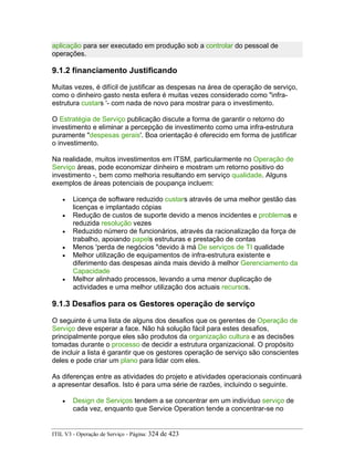 aplicação para ser executado em produção sob a controlar do pessoal de
operações.
9.1.2 financiamento Justificando
Muitas vezes, é difícil de justificar as despesas na área de operação de serviço,
como o dinheiro gasto nesta esfera é muitas vezes considerado como "infra-
estrutura custars '- com nada de novo para mostrar para o investimento.
O Estratégia de Serviço publicação discute a forma de garantir o retorno do
investimento e eliminar a percepção de investimento como uma infra-estrutura
puramente "despesas gerais'. Boa orientação é oferecido em forma de justificar
o investimento.
Na realidade, muitos investimentos em ITSM, particularmente no Operação de
Serviço áreas, pode economizar dinheiro e mostram um retorno positivo do
investimento -, bem como melhoria resultando em serviço qualidade. Alguns
exemplos de áreas potenciais de poupança incluem:
• Licença de software reduzido custars através de uma melhor gestão das
licenças e implantado cópias
• Redução de custos de suporte devido a menos incidentes e problemas e
reduzida resolução vezes
• Reduzido número de funcionários, através da racionalização da força de
trabalho, apoiando papels estruturas e prestação de contas
• Menos 'perda de negócios "devido à má De serviços de TI qualidade
• Melhor utilização de equipamentos de infra-estrutura existente e
diferimento das despesas ainda mais devido à melhor Gerenciamento da
Capacidade
• Melhor alinhado processos, levando a uma menor duplicação de
actividades e uma melhor utilização dos actuais recursos.
9.1.3 Desafios para os Gestores operação de serviço
O seguinte é uma lista de alguns dos desafios que os gerentes de Operação de
Serviço deve esperar a face. Não há solução fácil para estes desafios,
principalmente porque eles são produtos da organização cultura e as decisões
tomadas durante o processo de decidir a estrutura organizacional. O propósito
de incluir a lista é garantir que os gestores operação de serviço são conscientes
deles e pode criar um plano para lidar com eles.
As diferenças entre as atividades do projeto e atividades operacionais continuará
a apresentar desafios. Isto é para uma série de razões, incluindo o seguinte.
• Design de Serviços tendem a se concentrar em um indivíduo serviço de
cada vez, enquanto que Service Operation tende a concentrar-se no
ITIL V3 - Operação de Serviço - Página: 324 de 423
 