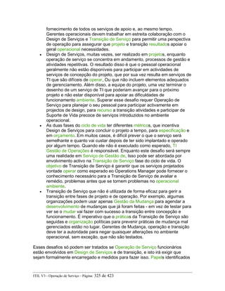 fornecimento de todos os serviços de apoio e, ao mesmo tempo.
Gerentes operacionais devem trabalhar em estreita colaboração com o
Design de Serviços e Transição de Serviço para permitir uma perspectiva
de operação para assegurar que projeto e transição resultados apoiar o
geral operacional necessidades.
• Design de Serviços, muitas vezes, ser realizado em projetos, enquanto
operação de serviço se concentra em andamento, processos de gestão e
atividades repetitivas. O resultado disso é que o pessoal operacional
geralmente não estão disponíveis para participar em actividades de
serviços de concepção do projeto, que por sua vez resulta em serviços de
TI que são difíceis de operar, Ou que não incluem elementos adequados
de gerenciamento. Além disso, a equipe do projeto, uma vez terminar o
desenho de um serviço de TI que poderiam avançar para o próximo
projeto e não estar disponível para apoiar as dificuldades de
funcionamento ambiente. Superar esse desafio requer Operação de
Serviço para planejar o seu pessoal para participar activamente em
projectos de design, para recurso a transição atividades e participar de
Suporte de Vida precoce de serviços introduzidos no ambiente
operacional.
• As duas fases do ciclo de vida ter diferentes métricos, que incentiva
Design de Serviços para concluir o projeto a tempo, para especificação e
em orçamento. Em muitos casos, é difícil prever o que o serviço será
semelhante e quanto vai custar depois de ter sido implantado e operado
por algum tempo. Quando ele não é executado como esperado, TI
Gestão de Operações é responsável. Enquanto este desafio será sempre
uma realidade em Serviço de Gestão de, Isso pode ser abordada por
envolvimento activo na Transição de Serviço fase do ciclo de vida. O
objetivo de Transição de Serviço é garantir que os serviços projetados
vontade operar como esperado eo Operations Manager pode fornecer o
conhecimento necessário para a Transição de Serviço de avaliar e
remédio, problemas antes que se tornem problemas no operacional
ambiente.
• Transição de Serviço que não é utilizada de forma eficaz para gerir a
transição entre fases de projeto e de operação. Por exemplo, algumas
organizações podem usar apenas Gestão da Mudança para agendar a
desenvolvimento de mudanças que já foram feitas - em vez de testar para
ver se o mudar vai fazer com sucesso a transição entre concepção e
funcionamento. É imperativo que o práticas da Transição de Serviço são
seguidas e organização políticas para prevenir práticas de mudança mal
gerenciados estão no lugar. Gerentes de Mudança, operação e transição
deve ter a autoridade para negar quaisquer alterações no ambiente
operacional, sem exceção, que não são testados.
Esses desafios só podem ser tratados se Operação de Serviço funcionários
estão envolvidos em Design de Serviços e de transição, e isto irá exigir que
sejam formalmente encarregado e medidos para fazer isso. Papels identificados
ITIL V3 - Operação de Serviço - Página: 325 de 423
 