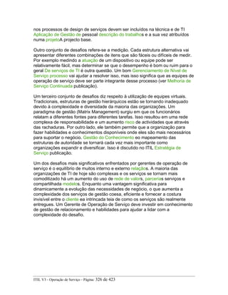 nos processos de design de serviços devem ser incluídos na técnica e de TI
Aplicação de Gestão de pessoal descrição do trabalhos e a sua vez atribuídos
numa projetoA projecto base.
Outro conjunto de desafios refere-se a medição. Cada estrutura alternativa vai
apresentar diferentes combinações de itens que são fáceis ou difíceis de medir.
Por exemplo medindo a atuação de um dispositivo ou equipe pode ser
relativamente fácil, mas determinar se que o desempenho é bom ou ruim para o
geral De serviços de TI é outra questão. Um bom Gerenciamento de Nível de
Serviço processo vai ajudar a resolver isso, mas isso significa que as equipes de
operação de serviço deve ser parte integrante desse processo (ver Melhoria de
Serviço Continuada publicação).
Um terceiro conjunto de desafios diz respeito à utilização de equipes virtuais.
Tradicionais, estruturas de gestão hierárquicos estão se tornando inadequado
devido à complexidade e diversidade da maioria das organizações. Um
paradigma de gestão (Matrix Management) surgiu em que os funcionários
relatam a diferentes fontes para diferentes tarefas. Isso resultou em uma rede
complexa de responsabilidade e um aumento risco de actividades que através
das rachaduras. Por outro lado, ele também permite que a organização para
fazer habilidades e conhecimentos disponíveis onde eles são mais necessários
para suportar o negócio. Gestão do Conhecimento eo mapeamento das
estruturas de autoridade se tornará cada vez mais importante como
organizações expandir e diversificar. Isso é discutido no ITIL Estratégia de
Serviço publicação.
Um dos desafios mais significativos enfrentados por gerentes de operação de
serviço é o equilíbrio de muitos interno e externo relaçãos. A maioria das
organizações de TI de hoje são complexas e os serviços se tornam mais
comoditizado há um aumento do uso de rede de valors, parcerias serviços e
compartilhada modelos. Enquanto uma vantagem significativa para
dinamicamente a evolução das necessidades de negócio, o que aumenta a
complexidade dos serviços de gestão coesa, eficiente e fornecer a costura
invisível entre o cliente ea intrincada teia de como os serviços são realmente
entregues. Um Gerente de Operação de Serviço deve investir em conhecimento
de gestão de relacionamento e habilidades para ajudar a lidar com a
complexidade do desafio.
ITIL V3 - Operação de Serviço - Página: 326 de 423
 