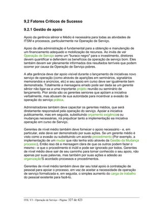 9,2 Fatores Críticos de Sucesso
9.2.1 Gestão de apoio
Apoio da gerência sênior e Médio é necessária para todas as atividades de
ITSM e processos, particularmente na Operação de Serviço.
Apoio da alta administração é fundamental para a obtenção e manutenção de
um financiamento adequado e mobilização de recursos. Ao invés de ver
Operação de Serviço como um "buraco negro" para o investimento, diretores
devem quantificar e defendem os benefícios da operação de serviço bom. Eles
também devem ser plenamente informados dos resultados terríveis que podem
ocorrer por causa da Operação de Serviço pobres.
A alta gerência deve dar apoio visível durante o lançamento de iniciativas novo
serviço de operação (como através de aparições em seminários, signatários
memorandos e anúncios, etc) e seu apoio em curso deve ser igualmente bem
demonstrada. Totalmente a mensagens errado pode ser dada se um gerente
sênior não ligar-se a uma importante projeto reunião ou seminário de
lançamento. Pior ainda são os gerentes seniores que apóiam a iniciativa
verbalmente, mas abusam de sua autoridade para incentivar a evasão da
operação do serviço prática.
Administradores também deve capacitar os gerentes médios, que será
diretamente responsável pela operação do serviço. Apoiar a iniciativa
publicamente, mas em seguida, substituindo orçamento exigências ou
mudanças necessárias, irá prejudicar tanto a implementação ea iniciativa
operação em curso de Serviço.
Gerentes de nível médio também deve fornecer o apoio necessário - e, em
particular, este deve ser demonstrado por suas ações. Se um gerente médio é
visto como a evasão ou substituindo um acordo procedimento (Por exemplo, a
implementação de um mudar que não tenha sido através da Gestão da Mudança
processo), Então isso dá a mensagem clara de que os outros podem fazer o
mesmo - e que o procedimento é inútil e pode ser ignorado por todos. Gerentes
de nível médio deve sair de seu caminho para tornar conhecido o seu apoio, não
apenas por suas palavras, mas também por suas ações e adesão ao
organização'S acordado processos e procedimentos.
Gerentes de nível médio também deve dar seu total apoio à contratação de
pessoal para apoiar o processo, em vez de aceitar a necessidade de operação
de serviço formalizada e, em seguida, o simples aumento do carga de trabalho
do pessoal existente para fazê-lo.
ITIL V3 - Operação de Serviço - Página: 327 de 423
 
