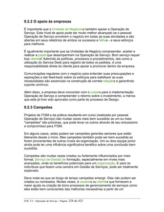 9.2.2 O apoio às empresas
É importante que o Unidade de Negócioss também apoiar a Operação de
Serviço. Este nível de apoio pode ser muito melhor alcançado se o pessoal
Operação de Serviço envolvem o negócio em todas as suas atividades e são
abertas em seus relatórios de ambos os sucessos e falhas - e seus esforços
para melhorar.
É igualmente importante que as Unidades de Negócio compreender, aceitar e
realizar a papel que desempenham na Operação de Serviço. Bom serviço requer
boa clientes! Aderindo às políticas, processos e procedimentos, tais como a
utilização do Service Desk para registro de todos os pedidos, é uma
responsabilidade direta do cliente para apoiar e promover dentro da empresa.
Comunicações regulares com o negócio para entender suas preocupações e
aspirações e dar feed-back sobre os esforços para satisfazer as suas
necessidades são essenciais na construção da correta relaçãos e garantindo
suporte contínuo.
Além disso, a empresa deve concordar com o custars para a implementação
Operação de Serviço e compreender o retorno sobre o investimento, a menos
que este já tiver sido aprovado como parte do processo de Design.
9.2.3 Campeões
Projetos de ITSM e da prática resultante em curso (realizada por pessoal
Operação de Serviço) são muitas vezes mais bem sucedido se um ou mais
"campeões" são próximas, que pode levar os outros através de seu entusiasmo
e compromisso para ITSM.
Em alguns casos, estes podem ser campeões gerentes seniores que estão
liderando desde o início. Mas campeões também pode ser bem sucedida se
forem provenientes de outros níveis da organização. Um ou dois equipe júnior
ainda pode ter uma influência significativa benéfico sobre uma conclusão bem
sucedida.
Campeões são muitas vezes criados ou fortemente influenciados por meio
formal, Serviço de Gestão de formação, especialmente em níveis mais
avançados, onde os benefícios potenciais para um organização, E para os
indivíduos que fazem uma carreira em Gestão de Serviços, pode ser totalmente
explorado.
Deve notar-se que ao longo do tempo campeões emergir. Eles não podem ser
criados ou nomeados. Muitas vezes, é usuários ou clientes que fornecem a
maior ajuda na criação de bons processos de gerenciamento de serviços como
eles estão bem conscientes das melhorias necessárias a partir de um
ITIL V3 - Operação de Serviço - Página: 328 de 423
 