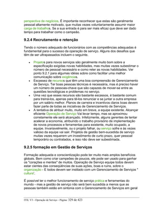 perspectiva de negócios. É importante reconhecer que estas são geralmente
pessoal altamente motivado, que muitas vezes voluntariamente assumir maior
carga de trabalhos. Se a sua entrada é para ser mais eficaz que deve ser dado
tempo para trabalhar como o campeão.
9.2.4 Recrutamento e retenção
Tendo o número adequado de funcionários com as competências adequadas é
fundamental para o sucesso da operação de serviço. Alguns dos desafios que
têm de ser ultrapassados incluem o seguinte.
• Projetos para novos serviços são geralmente muito bom sobre a
especificação exigidas novas habilidades, mas muitas vezes subestimar o
número de pessoal necessário e como reter as novas habilidades. Ver
ponto 9.2.1 para algumas idéias sobre como facilitar uma melhor
comunicação sobre exigências.
• Escassez de recursos que têm uma boa compreensão de Gerenciamento
de Serviço. Ter boas pessoas técnicas é necessária, mas é preciso haver
um número de pessoas-chave que são capazes de mover-se entre as
questões tecnológicas e problemas no serviço.
• Uma vez que esses recursos são bastante escassos, é bastante comum
para treiná-los, apenas para tê-los renunciar e se juntar a outra empresa
por um salário melhor. Planos de carreira e incentivos claros boas devem
fazer parte de todas as iniciativas de Gerenciamento de Serviços.
• A tentativa de atribuir muito, muito em breve, a equipe existente. Alcançar
eficiente Operação de Serviço Vai levar tempo, mas se aproximou
corretamente ele será alcançado. Infelizmente, alguns gerentes de tentar
acelerar a economia, atribuindo o trabalho provisório de implementação
de novos processos e ferramentas para existente, muito ocupado, a
equipe. Invariavelmente, ou o projeto falhar, ou serviço sofre e às vezes
valioso da equipe vai sair. Projetos de gestão bem-sucedida de serviço
muitas vezes requerem um investimento de curto prazo, quer pessoal
temporário ou contratados, e isso não deve ser subestimada.
9.2.5 formação em Gestão de Serviços
Formação adequada e conscientização pode ter muito mais amplos benefícios
globais. Bem como criar campeões de poucos, ele pode ser usado para ganhar
os "corações e mentes" de muitos. Operação de Serviço equipe todos devem
estar cientes das conseqüências de suas ações, boas e ruins, sobre o
organização - E todos devem ser instilado com um Gerenciamento de Serviços "
cultura'.
É possível ter o melhor funcionamento de serviço prática e ferramentas do
mundo - mas a gestão de serviço não será bem sucedida a menos que as
pessoas também estão em sintonia com o Gerenciamento de Serviços em geral
ITIL V3 - Operação de Serviço - Página: 329 de 423
 