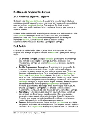 2.4 Operação fundamentos Serviço
2.4.1 Finalidade objetivo / / objetivo
O objectivo da Operação de Serviço é coordenar e executar as atividades e
processos necessários para fornecer e gerenciar serviços em níveis acordados
para os negócios usuários e clientes. Operação de Serviço é também
responsável pela gestão contínua da tecnologia que é usada para entregar e
suportar serviços.
Processos bem desenhados e bem implementado será de pouco valor se o dia-
a-dia operação desses processos não é bem conduzido, controlado e
gerenciado. Nem será serviço melhorias será possível se dia-a-dia para
monitorizar atuação, Avaliar métricos dados e recolher não são
sistematicamente realizadas durante a Operação de Serviço.
2.4.2 Âmbito
Operação de Serviço inclui a execução de todas as actividades em curso
exigidos para entregar e suportar serviços. O escopo de Operação de Serviço
inclui:
• Os próprios serviços. Qualquer atividade que faz parte de um serviço
está incluído na Operação de Serviço, quer seja executado pela
Prestadora de Serviço, um externo fornecedor ou o usuário ou cliente
desse serviço
• Gestão de processos de serviços. O gerenciamento e execução de
processos de gerenciamento de serviço são muitos realizada em
operação de serviço, apesar de uma série de processos de ITIL (como
Mudança e Gerenciamento de Capacidade) originam-se no Design de
Serviços ou Transição de Serviço fase do Serviço Ciclo de Vida, Eles
estão em usar continuamente em operação do serviço. Alguns processos
não são incluídos especificamente na operação de serviço, tais como
Estratégia Definição, o projeto real do próprio processo. Esses processos
se concentrar mais no longo prazo planejamento e atividades de
melhoria, que estão fora do escopo direto de Operação de Serviço, no
entanto, Operação de Serviço fornece entrada e influencia estes
regularmente, como parte do ciclo de vida de Gerenciamento de Serviço.
• Tecnologia. Todos os serviços requerem alguma forma de tecnologia
para entregá-los. Gerenciando essa tecnologia não é uma questão
separada, mas uma parte integrante da gestão dos próprios serviços.
Portanto, uma grande parte desta publicação está preocupada com a
gestão da infra-estrutura utilizada para prestar serviços.
• Pessoas. Independentemente do que serviços, processoes e tecnologia
são geridos, todos eles são sobre pessoas. São as pessoas que dirigem a
demanda para o organização'S serviços e produtos e são as pessoas que
ITIL V3 - Operação de Serviço - Página: 33 de 423
 