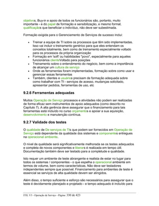 objetivos. Buy-in e apoio de todos os funcionários são, portanto, muito
importante - e do papel de formação e sensibilização, e mesmo formal,
qualificaçãos que beneficiar o indivíduo, não deve ser subestimada.
Formação exigida para o Gerenciamento de Serviços de sucesso inclui:
• Treinar a equipe de TI sobre os processos que têm sido implementadas.
Isso vai incluir o treinamento genérico para que eles entendam os
conceitos totalmente, bem como de treinamento especialmente voltado
para os processos da própria organização
• Formação em 'soft' ou habilidades "povo", especialmente para aqueles
funcionários clienteVoltado para posições
• Treinamento sobre o entendimento do negócio, bem como a importância
de alcançar um cultura de serviço
• Onde as ferramentas foram implementadas, formação sobre como usar e
gerenciar essas ferramentas
• Também, clientes e usuários precisam de formação adequada sobre
como trabalhar com TI - serviços de acesso, mudanças solicitado,
apresentar pedidos, ferramentas de uso, etc
9.2.6 Ferramentas adequadas
Muitos Operação de Serviço processos e atividades não podem ser realizadas
de forma eficaz sem instrumentos de apoio adequados (como descrito no
Capítulo 7). A alta gerência deve assegurar que o financiamento para tais
ferramentas está incluído no curso orçamentos e apoiar a sua aquisição,
desenvolvimento e manutenção contínua.
9.2.7 Validade dos testes
O qualidade de De serviços de TIs que podem ser fornecidos em Operação de
Serviço está dependente da qualidade dos sistemas e componentes entregues
na operacional ambiente.
O nível de qualidade será significativamente melhorada se os testes adequados
e completa de novos componentes e liberars é realizada em tempo útil.
Documentação também deve ser testado para a completude e qualidade.
Isto requer um ambiente de teste abrangente e realista de estar no lugar para
todos os sistemas / componentes - o que espelha o operacional ambiente em
termos de volume, bem como características. Não deve ser testadores
independentes sempre que possível. Financiamento para ambientes de teste é
essencial se serviços de alta qualidade devem ser atingidos.
Além disso, o tempo suficiente e esforço são necessários para assegurar que o
teste é devidamente planejado e projetado - e tempo adequado é incluído para
ITIL V3 - Operação de Serviço - Página: 330 de 423
 