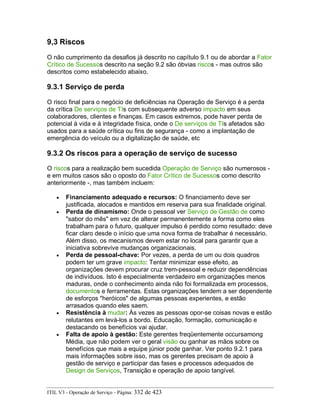 9,3 Riscos
O não cumprimento da desafios já descrito no capítulo 9.1 ou de abordar a Fator
Crítico de Sucessos descrito na seção 9.2 são óbvias riscos - mas outros são
descritos como estabelecido abaixo.
9.3.1 Serviço de perda
O risco final para o negócio de deficiências na Operação de Serviço é a perda
da crítica De serviços de TIs com subsequente adverso impacto em seus
colaboradores, clientes e finanças. Em casos extremos, pode haver perda de
potencial à vida e à integridade física, onde o De serviços de TIs afetados são
usados para a saúde crítica ou fins de segurança - como a implantação de
emergência do veículo ou a digitalização de saúde, etc
9.3.2 Os riscos para a operação de serviço de sucesso
O riscos para a realização bem sucedida Operação de Serviço são numerosos -
e em muitos casos são o oposto do Fator Crítico de Sucessos como descrito
anteriormente -, mas também incluem:
• Financiamento adequado e recursos: O financiamento deve ser
justificada, alocados e mantidos em reserva para sua finalidade original.
• Perda de dinamismo: Onde o pessoal ver Serviço de Gestão de como
"sabor do mês" em vez de alterar permanentemente a forma como eles
trabalham para o futuro, qualquer impulso é perdido como resultado: deve
ficar claro desde o início que uma nova forma de trabalhar é necessário.
Além disso, os mecanismos devem estar no local para garantir que a
iniciativa sobrevive mudanças organizacionais.
• Perda de pessoal-chave: Por vezes, a perda de um ou dois quadros
podem ter um grave impacto: Tentar minimizar esse efeito, as
organizações devem procurar cruz trem-pessoal e reduzir dependências
de indivíduos. Isto é especialmente verdadeiro em organizações menos
maduras, onde o conhecimento ainda não foi formalizada em processos,
documentos e ferramentas. Estas organizações tendem a ser dependente
de esforços "heróicos" de algumas pessoas experientes, e estão
arrasados quando eles saem.
• Resistência à mudar: Às vezes as pessoas opor-se coisas novas e estão
relutantes em levá-los a bordo. Educação, formação, comunicação e
destacando os benefícios vai ajudar.
• Falta de apoio à gestão: Este gerentes freqüentemente occursamong
Média, que não podem ver o geral visão ou ganhar as mãos sobre os
benefícios que mais a equipe júnior pode ganhar. Ver ponto 9.2.1 para
mais informações sobre isso, mas os gerentes precisam de apoio à
gestão de serviço e participar das fases e processos adequados de
Design de Serviços, Transição e operação de apoio tangível.
ITIL V3 - Operação de Serviço - Página: 332 de 423
 