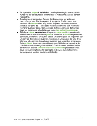 • Se o primeiro projeto é deficiente, Uma implementação bem-sucedida
nunca vai dar os resultados pretendidos - e redesenho acabará por ser
necessário.
• Em algumas organizações Serviço de Gestão pode ser vista com
desconfiança pela TI e do negócio. A equipe de TI vê-lo como uma
tentativa de controlar eles, enquanto a empresa percebe como uma
tentativa por parte de TI para obter mais financiamento sem realmente
melhorar qualquer coisa. Os benefícios do Gerenciamento de Serviço
deve ser claramente articulada para todos das partes interessadass.
• Diferindo cliente expectativas. Enquanto operacional funcionários são
incentivados a executar contra padrãos do cliente, e usuário expectativas,
por vezes, diferentes. Em outros casos, um cliente pode ter pago mais por
um serviço de qualidade superior, mas quando um usuário de uma área
diferente vê o serviço de qualidade superior, que se sentem enganados.
Este problema devem ser resolvidos através SLM clara e comunicação
cuidadosa durante Design de Serviços. Queixas dessa natureza devem
ser tomadas através Melhoria de Serviço Continuada processos e não
deve envolver simplesmente Operação de Serviço automaticamente
aumentando o serviço, mediante solicitação.
ITIL V3 - Operação de Serviço - Página: 333 de 423
 