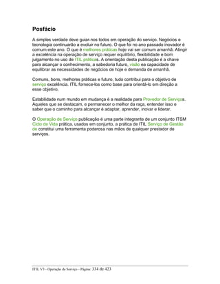 Posfácio
A simples verdade deve guiar-nos todos em operação do serviço. Negócios e
tecnologia continuarão a evoluir no futuro. O que foi no ano passado inovador é
comum este ano. O que é melhores práticas hoje vai ser comum amanhã. Atingir
a excelência na operação de serviço requer equilíbrio, flexibilidade e bom
julgamento no uso de ITIL práticas. A orientação desta publicação é a chave
para alcançar o conhecimento, a sabedoria futuro, visão ea capacidade de
equilibrar as necessidades de negócios de hoje e demanda de amanhã.
Comuns, bons, melhores práticas e futuro, tudo contribui para o objetivo de
serviço excelência. ITIL fornece-los como base para orientá-lo em direção a
esse objetivo.
Estabilidade num mundo em mudança é a realidade para Provedor de Serviços.
Aqueles que se destacam, e permanecer o melhor da raça, entender isso e
saber que o caminho para alcançar é adaptar, aprender, inovar e liderar.
O Operação de Serviço publicação é uma parte integrante de um conjunto ITSM
Ciclo de Vida prática, usados em conjunto, a prática de ITIL Serviço de Gestão
de constitui uma ferramenta poderosa nas mãos de qualquer prestador de
serviços.
ITIL V3 - Operação de Serviço - Página: 334 de 423
 