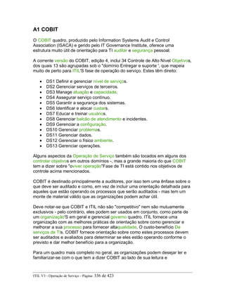 A1 COBIT
O COBIT quadro, produzido pelo Information Systems Audit e Control
Association (ISACA) e gerido pelo IT Governance Institute, oferece uma
estrutura muito útil de orientação para TI auditar e segurança pessoal.
A corrente versão do COBIT, edição 4, inclui 34 Controle de Alto Nível Objetivos,
dos quais 13 são agrupadas sob o "domínio Entregar e suporte ', que mapeia
muito de perto para ITIL'S fase de operação do serviço. Estes têm direito:
• DS1 Definir e gerenciar nível de serviços.
• DS2 Gerenciar serviços de terceiros.
• DS3 Manage atuação e capacidade.
• DS4 Assegurar serviço contínuo.
• DS5 Garantir a segurança dos sistemas.
• DS6 Identificar e alocar custars.
• DS7 Educar e treinar usuários.
• DS8 Gerenciar balcão de atendimento e incidentes.
• DS9 Gerenciar a configuração.
• DS10 Gerenciar problemas.
• DS11 Gerenciar dados.
• DS12 Gerenciar o físico ambiente.
• DS13 Gerenciar operações.
Alguns aspectos da Operação de Serviço também são tocados em alguns dos
controlar objetivos em outros domínios -, mas a grande maioria do que COBIT
tem a dizer sobre "oviver operação"Fase de TI está contido nos objetivos de
controle acima mencionados.
COBIT é destinado principalmente a auditores, por isso tem uma ênfase sobre o
que deve ser auditado e como, em vez de incluir uma orientação detalhada para
aqueles que estão operando os processos que serão auditados - mas tem um
monte de material válido que as organizações podem achar útil.
Deve notar-se que COBIT e ITIL não são "competitivo" nem são mutuamente
exclusivos - pelo contrário, eles podem ser usados em conjunto, como parte de
um organização'S em geral e gerencial governo quadro. ITIL fornece uma
organização com as melhores práticas de orientação sobre como gerenciar e
melhorar a sua processo para fornecer altaqualidade, O custo-benefício De
serviços de TIs. COBIT fornece orientação sobre como estes processos devem
ser auditados e avaliados para determinar se eles estão operando conforme o
previsto e dar melhor benefício para a organização.
Para um quadro mais completo no geral, as organizações podem desejar ler e
familiarizar-se com o que tem a dizer COBIT ao lado de sua leitura e
ITIL V3 - Operação de Serviço - Página: 336 de 423
 