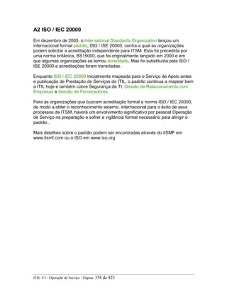 A2 ISO / IEC 20000
Em dezembro de 2005, o International Standards Organization lançou um
internacional formal padrão, ISO / ISE 20000, contra a qual as organizações
podem solicitar a acreditação independente para ITSM. Esta foi precedida por
uma norma britânica, BS15000, que foi originalmente lançado em 2000 e em
que algumas organizações se tornou acreditado, Mas foi substituída pela ISO /
ISE 20000 e acreditações foram transitadas.
Enquanto ISO / IEC 20000 inicialmente mapeada para o Serviço de Apoio antes
e publicação de Prestação de Serviços do ITIL, o padrão continua a mapear bem
a ITIL hoje e também cobre Segurança de TI, Gestão de Relacionamento com
Empresas e Gestão de Fornecedores.
Para as organizações que buscam acreditação formal a norma ISO / IEC 20000,
de modo a obter o reconhecimento externo, internacional para o êxito de seus
processos de ITSM, haverá um envolvimento significativo por pessoal Operação
de Serviço na preparação e sofrer a vigilância formal necessário para atingir o
padrão .
Mais detalhes sobre o padrão podem ser encontradas através do itSMF em
www.itsmf.com ou o ISO em www.iso.org
ITIL V3 - Operação de Serviço - Página: 338 de 423
 