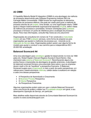 A3 CMMI
O Capability Maturity Model ® Integration (CMMI) é uma abordagem de melhoria
de processos desenvolvido pelo Software Engineering Institute (SEI) da
Carnegie Mellon Universidade. CMMI fornece às organizações os elementos
essenciais de processos efetivos. Ele pode ser usado para guiar a melhoria do
processo através de um projeto, Uma divisão, ou uma organização inteira. CMMI
ajuda a integrar tradicionalmente organizacional separada funçãos, definir metas
de melhoria de processos e prioridades, fornecer orientações para qualidade
processos e fornecer um ponto de referência para a avaliação de processos
atuais. Para mais informações, consulte http://www.sei.cmu.edu/cmmi/
Organizações de consultoria Um número de TI ter construído o maturidade
modelo em seu ITSM avaliação serviços, como forma de preparar-se para
organizações que ajudam e melhorias de processo juiz - incluindo os do
Operação de Serviço área. Organizações podem querer usar alguma forma de
modelo para ajudar a conduzir o seu caminho para a independência ISO /
20.000 ISE acreditação
Balanced Scorecard A4
Uma nova abordagem para estratégico gestão foi desenvolvido no início de 1990
pelos drs. Robert Kaplan (Harvard Negócio Escola) E David Norton. Eles
chamaram esta sistema o 'Balanced Scorecard'. Reconhecendo alguns dos
pontos fracos e imprecisões de abordagens de gestão anteriores, a abordagem
do balanced scorecard fornece uma prescrição clara sobre o que as empresas
devem medir a fim de "equilibrar" a perspectiva financeira. O Balanced
Scorecard sugere que o organização é visto a partir de quatro perspectivas, e é
valiosa para o desenvolvimento métricos, coletar dados e analisá-lo em relação
a cada uma dessas perspectivas:
• A Perspectiva de Aprendizado e Crescimento
• O Business Process Perspectiva
• O Cliente Perspectiva
• As Perspectivas Financeiras.
Algumas organizações podem optar por usar o método Balanced Scorecard
como uma forma de avaliar e relatar sua TI qualidade atuação em geral, e seu
desempenho Operação de Serviço, em particular.
Mais detalhes estão disponíveis através da Comunidade Balanced Scorecard do
usuário no www.scorecardsupport.com
ITIL V3 - Operação de Serviço - Página: 339 de 423
 