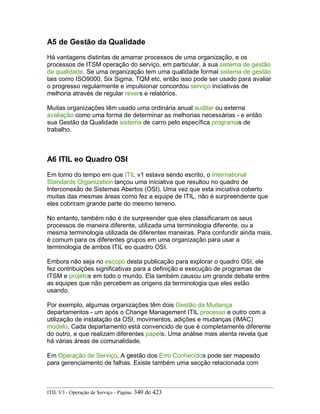 A5 de Gestão da Qualidade
Há vantagens distintas de amarrar processos de uma organização, e os
processos de ITSM operação do serviço, em particular, à sua sistema de gestão
da qualidade. Se uma organização tem uma qualidade formal sistema de gestão
tais como ISO9000, Six Sigma, TQM etc, então isso pode ser usado para avaliar
o progresso regularmente e impulsionar concordou serviço iniciativas de
melhoria através de regular revers e relatórios.
Muitas organizações têm usado uma ordinária anual auditar ou externa
avaliação como uma forma de determinar as melhorias necessárias - e então
sua Gestão da Qualidade sistema de carro pelo específica programas de
trabalho.
A6 ITIL eo Quadro OSI
Em torno do tempo em que ITIL v1 estava sendo escrito, o International
Standards Organization lançou uma iniciativa que resultou no quadro de
Interconexão de Sistemas Abertos (OSI). Uma vez que esta iniciativa coberto
muitas das mesmas áreas como fez a equipe de ITIL, não é surpreendente que
eles cobriram grande parte do mesmo terreno.
No entanto, também não é de surpreender que eles classificaram os seus
processos de maneira diferente, utilizada uma terminologia diferente, ou a
mesma terminologia utilizada de diferentes maneiras. Para confundir ainda mais,
é comum para os diferentes grupos em uma organização para usar a
terminologia de ambos ITIL eo quadro OSI.
Embora não seja no escopo desta publicação para explorar o quadro OSI, ele
fez contribuições significativas para a definição e execução de programas de
ITSM e projetos em todo o mundo. Ela também causou um grande debate entre
as equipes que não percebem as origens da terminologia que eles estão
usando.
Por exemplo, algumas organizações têm dois Gestão da Mudança
departamentos - um após o Change Management ITIL processo e outro com a
utilização de instalação da OSI, movimentos, adições e mudanças (IMAC)
modelo. Cada departamento está convencido de que é completamente diferente
do outro, e que realizam diferentes papels. Uma análise mais atenta revela que
há várias áreas de comunalidade.
Em Operação de Serviço, A gestão dos Erro Conhecidos pode ser mapeado
para gerenciamento de falhas. Existe também uma secção relacionada com
ITIL V3 - Operação de Serviço - Página: 340 de 423
 