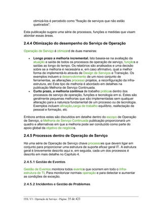 otimizá-los é percebido como "fixação de serviços que não estão
quebrados".
Esta publicação sugere uma série de processos, funções e medidas que visam
abordar essas áreas.
2.4.4 Otimização do desempenho do Serviço de Operação
Operação de Serviço é otimizard de duas maneiras:
• Longo prazo a melhoria incremental. Isto baseia-se na avaliação da
atuação e saída de todos os processos de operação de serviço, funçãos e
saídas ao longo do tempo. Os relatórios são analisados e uma decisão
sobre se a melhoria é necessária e, em caso afirmativo, qual a melhor
forma de implementá-lo através de Design de Serviços e Transição. Os
exemplos incluem o desenvolvimento de um novo conjunto de
ferramentas, as alterações processo projetos, a reconfiguração da infra-
estrutura, etc Este tipo de melhoria é abordado em detalhes na
publicação Melhoria de Serviço Continuada.
• Curto prazo, a melhoria contínua de trabalho práticas dentro dos
processos de serviço de operação, funções e tecnologia em si. Estes são
geralmente pequenas melhorias que são implementadas sem qualquer
alteração para a natureza fundamental de um processo ou de tecnologia.
Exemplos incluem afinação,carga de trabalho equilíbrio, reafectação de
pessoal e formação, etc
Embora ambos estes são discutidos em detalhe dentro do escopo de Operação
de Serviço, o Melhoria de Serviço Continuada publicação proporcionará um
quadro e alternativas em que a melhoria pode ser conduzido como parte do
apoio global da objetivo de negócios.
2.4.5 Processos dentro de Operação de Serviço
Há uma série de Operação de Serviço chave processoes que devem ligar em
conjunto para proporcionar uma estrutura de suporte eficaz geral IT. A estrutura
geral é brevemente descrito aqui e, em seguida, cada um dos processos é
descrito em mais detalhe no Capítulo 4.
2.4.5.1 Gestão de Eventos
Gestão de Eventos monitora todos eventos que ocorrem em todo o Infra-
estrutura de TI, Para monitorizar normais operação e para detectar e aumentar
as condições de exceção.
2.4.5.2 Incidentes e Gestão de Problemas
ITIL V3 - Operação de Serviço - Página: 35 de 423
 