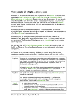 Comunicação B7 relação às emergências
Embora ITIL especifica como lidar com urgência, de altaimpacto situações como
desastres (Gerenciamento da Continuidade do Serviço) E Incidente graves
(Gerenciamento de Incidentes), Os gerentes na fase de operação de serviço vão
encontrar-se lidar com diferentes tipos e escalas de emergência não previstas
nestes processos. É importante notar que esta não é uma separada processo,
Em vez disso, é uma vista de vários processos e situações de uma perspectiva
de comunicação.
Comunicação em situações de emergência é semelhante em propósito e
conteúdo para a comunicação durante exceções. As principais diferenças são no
nível de urgência e impacto da exceção.
Comunicações de emergência são geralmente iniciada pelo Gerente de
Incidentes (ver ponto 4.2.5 para uma discussão sobre incidentes graves) ou por
um gerente de TI sênior, que foi designado como o escalada ponto para todas
as emergências.
No caso em que um TI Plano de Continuidade do Serviço é chamado, isso vai
incluir um Plano de Comunicação detalhada a ser executada pela autoridade
competente.
O Gerente de Incidentes ou gerente designado, muitas vezes, formar uma
equipe de resposta, ea comunicação é iniciada e coordenada por esta equipe.
Propósito O objetivo da comunicação em caso de emergência é imediatamente investigar e
confirmar o impacto ea gravidade do incidente para confirmar que ele é realmente
uma situação de emergência. Ele também deve confirmar que este incidente não
representa um desastre ou qualquer eventualidade coberta nos Planos de
Continuidade de Serviços de TI.
Logo que o escopo da emergência foi identificado, a equipe responsável por gerir
a situação irá alocar recursos para criar uma ação plano e para começar a
resolver a situação de emergência e restabelecer o serviço.
Freqüência Este tipo de comunicação não ocorre a menos que haja um Incidente grave ou
situação de emergência.
Uma vez que uma excepção é detectada, a frequência e o conteúdo da
comunicação será determinada pelo impacto e gravidade de excepção, e,
potencialmente, por um Serviço Recuperação Plano.
Papel
Jogadores
• Gerente de Incidentes
• Administradores de grupos responsáveis pela equipe de TI que serão
necessários para resolver a situação
• Os gerentes de negócios e Executivos (possivelmente incluindo o pessoal
legal, se o organização é exposto a uma acção judicial potencial como
ITIL V3 - Operação de Serviço - Página: 358 de 423
 