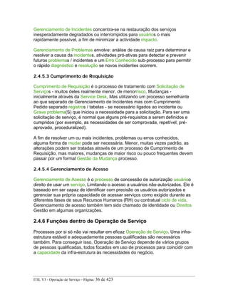 Gerenciamento de Incidentes concentra-se na restauração dos serviços
inesperadamente degradados ou interrompidos para usuários o mais
rapidamente possível, a fim de minimizar a actividade impacto.
Gerenciamento de Problemas envolve: análise de causa raiz para determinar e
resolver a causa da incidentes, atividades pró-ativas para detectar e prevenir
futuros problemas / incidentes e um Erro Conhecido sub-processo para permitir
o rápido diagnóstico e resolução se novos incidentes ocorrem.
2.4.5.3 Cumprimento de Requisição
Cumprimento de Requisição é o processo de tratamento com Solicitação de
Serviços - muitos deles realmente menor, de menorrisco, Mudanças -
inicialmente através da Service Desk, Mas utilizando um processo semelhante
ao que separado de Gerenciamento de Incidentes mas com Cumprimento
Pedido separado registros / tabelas - se necessário ligados ao incidente ou
Grave problema(S) que iniciou a necessidade para a solicitação. Para ser uma
solicitação de serviço, é normal que alguns pré-requisitos a serem definidos e
cumpridos (por exemplo, as necessidades de ser comprovada, repetível, pré-
aprovado, proceduralized).
A fim de resolver um ou mais incidentes, problemas ou erros conhecidos,
alguma forma de mudar pode ser necessária. Menor, muitas vezes padrão, as
alterações podem ser tratadas através de um processo de Cumprimento de
Requisição, mas maiores, mudanças de maior risco ou pouco frequentes devem
passar por um formal Gestão da Mudança processo.
2.4.5.4 Gerenciamento de Acesso
Gerenciamento de Acesso é o processo de concessão de autorização usuárioo
direito de usar um serviço, Limitando o acesso a usuários não-autorizados. Ele é
baseado em ser capaz de identificar com precisão os usuários autorizados e
gerenciar sua própria capacidade de acessar serviços como exigido durante as
diferentes fases de seus Recursos Humanos (RH) ou contratual ciclo de vida.
Gerenciamento de acesso também tem sido chamado de identidade ou Direitos
Gestão em algumas organizações.
2.4.6 Funções dentro de Operação de Serviço
Processos por si só não vai resultar em eficaz Operação de Serviço. Uma infra-
estrutura estável e adequadamente pessoas qualificadas são necessários
também. Para conseguir isso, Operação de Serviço depende de vários grupos
de pessoas qualificadas, todos focados em uso de processos para coincidir com
a capacidade da infra-estrutura às necessidades do negócio.
ITIL V3 - Operação de Serviço - Página: 36 de 423
 