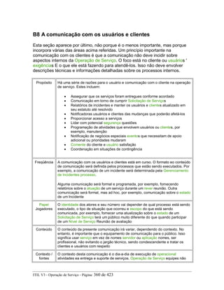 B8 A comunicação com os usuários e clientes
Esta seção aparece por último, não porque é o menos importante, mas porque
incorpora várias das áreas acima referidas. Um princípio importante na
comunicação com os clientes é que a comunicação não deve incidir sobre
aspectos internos da Operação de Serviço. O foco está no cliente ou usuários '
exigências E o que ele está fazendo para atendê-los. Isso não deve envolver
descrições técnicas e informações detalhadas sobre os processos internos.
Propósito Há uma série de razões para o usuário e comunicação com o cliente na operação
de serviço. Estes incluem:
• Assegurar que os serviços foram entregues conforme acordado
• Comunicação em torno de cumprir Solicitação de Serviços
• Relatórios de incidentes e manter os usuários e clientes atualizado em
seu estatuto até resolvido
• Notificadoras usuários e clientes das mudanças que poderão afetá-los
• Proporcionar acesso a serviços
• Lidar com potencial segurança questões
• Programação de atividades que envolvem usuários ou clientes, por
exemplo, manutenção
• Notificação de negócios especiais eventos que necessitam de apoio
adicional ou prioridades mudaram
• Comente do cliente e usuário satisfação
• Coordenação em situações de contingência
Freqüência A comunicação com os usuários e clientes está em curso. O formato eo conteúdo
de comunicação será definida pelos processos que estão sendo executados. Por
exemplo, a comunicação de um incidente será determinada pela Gerenciamento
de Incidentes processo.
Alguma comunicação será formal e programada, por exemplo, fornecendo
relatórios sobre o atuação de um serviço durante um rever reunião. Outra
comunicação será formal, mas ad hoc, por exemplo, comunicação sobre o estado
de um Incidente
Papel
Jogadores
O identidade dos atores e seu número vai depender de qual processo está sendo
executado, o tipo de situação que ocorreu e escopo do que está sendo
comunicada, por exemplo, fornecer uma atualização sobre o estado de um
Solicitação de Serviço terá um público muito diferente do que quando participar
de um Nível de Serviço Reunião de avaliação
Conteúdo O conteúdo da presente comunicação irá variar, dependendo do contexto. No
entanto, é importante que o equipamento de comunicação para o público. Isso
significa usar serviço em vez de nomes servidor ou aplicação nomes, ser
profissional, não evitando o jargão técnico, sendo condescendente e tratar os
clientes e usuários com respeito
Contexto /
fontes
O contexto desta comunicação é o dia-a-dia de execução de operacional
atividades ea entrega e suporte de serviços. Operação de Serviço equipes não
ITIL V3 - Operação de Serviço - Página: 360 de 423
 