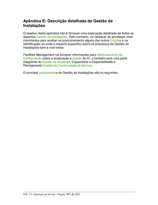 Apêndice E: Descrição detalhada de Gestão de
Instalações
O objetivo deste apêndice não é fornecer uma explicação detalhada de todos os
aspectos Gestão de Instalações. Pelo contrário, vai destacar as atividades mais
importantes para auxiliar no posicionamento alguns dos outros funçãos e na
identificação de onde o impacto específico sobre os processos de Gestão de
Instalações bom e vice-versa.
Facilities Management vai fornecer informações para Gerenciamento da
Configuração sobre a localização e estado de IC, e também será uma parte
integrante do Gestão da Mudança, Capacidade e Disponibilidade e
Planejamento Gestão da Continuidade do Serviço.
O principal componentes de Gestão de Instalações são os seguintes
ITIL V3 - Operação de Serviço - Página: 367 de 423
 