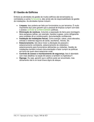 E1 Gestão de Edifícios
Embora as atividades de gestão de muitos edifícios são terceirizados ou
contratados a outros fornecedors, eles ainda são da responsabilidade de gestão
de instalações. As atividades típicas incluem:
• Limpeza. Isso poderia ser feito por funcionários ou por terceiros. É muito
importante aqui para garantir que o pessoal de limpeza cumprir com todo
o acesso controlar e confidencialidade políticas.
• Eliminação de resíduos, Incluindo a separação de itens para reciclagem,
itens perigosos (pilhas, por exemplo, líquidos e gases, como refrigerante
para unidades de ar condicionado), documentação confidencial.
• Instalação de instalações físicas, Como energia, cabos, pisos elevados,
entrada e sistemas seguros de saída, escritórios, móveis, etc
• Estacionamento. Isto deve incluir a afectação de pessoal e
estacionamento contratante, estacionamento de visitantes e
estacionamento para funcionários deficientes ou visitantes. Gestão de
instalações também incluem documentação e fazer cumprir as políticas
em torno de quem deve estacionar onde.
• Controle de acesso e monitoramento de segurança. Isso é abordado
com mais detalhes na seção E6 abaixo e também no Apêndice F.
• Signage, Ou seja, garantir que o edifício pode ser encontrado, mas
obviamente não é um local chave digno de ataque.
ITIL V3 - Operação de Serviço - Página: 368 de 423
 