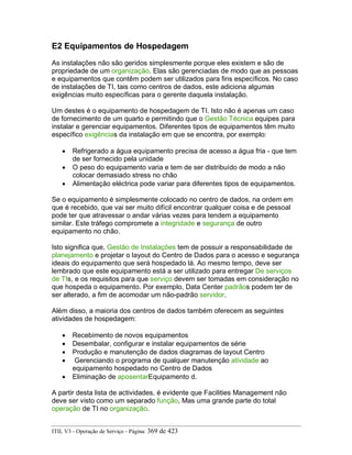 E2 Equipamentos de Hospedagem
As instalações não são geridos simplesmente porque eles existem e são de
propriedade de um organização. Elas são gerenciadas de modo que as pessoas
e equipamentos que contêm podem ser utilizados para fins específicos. No caso
de instalações de TI, tais como centros de dados, este adiciona algumas
exigências muito específicas para o gerente daquela instalação.
Um destes é o equipamento de hospedagem de TI. Isto não é apenas um caso
de fornecimento de um quarto e permitindo que o Gestão Técnica equipes para
instalar e gerenciar equipamentos. Diferentes tipos de equipamentos têm muito
específico exigências da instalação em que se encontra, por exemplo:
• Refrigerado a água equipamento precisa de acesso a água fria - que tem
de ser fornecido pela unidade
• O peso do equipamento varia e tem de ser distribuído de modo a não
colocar demasiado stress no chão
• Alimentação eléctrica pode variar para diferentes tipos de equipamentos.
Se o equipamento é simplesmente colocado no centro de dados, na ordem em
que é recebido, que vai ser muito difícil encontrar qualquer coisa e de pessoal
pode ter que atravessar o andar várias vezes para tendem a equipamento
similar. Este tráfego compromete a integridade e segurança de outro
equipamento no chão.
Isto significa que, Gestão de Instalações tem de possuir a responsabilidade de
planejamento e projetar o layout do Centro de Dados para o acesso e segurança
ideais do equipamento que será hospedado lá. Ao mesmo tempo, deve ser
lembrado que este equipamento está a ser utilizado para entregar De serviços
de TIs, e os requisitos para que serviço devem ser tomadas em consideração no
que hospeda o equipamento. Por exemplo, Data Center padrãos podem ter de
ser alterado, a fim de acomodar um não-padrão servidor.
Além disso, a maioria dos centros de dados também oferecem as seguintes
atividades de hospedagem:
• Recebimento de novos equipamentos
• Desembalar, configurar e instalar equipamentos de série
• Produção e manutenção de dados diagramas de layout Centro
• Gerenciando o programa de qualquer manutenção atividade ao
equipamento hospedado no Centro de Dados
• Eliminação de aposentarEquipamento d.
A partir desta lista de actividades, é evidente que Facilities Management não
deve ser visto como um separado função, Mas uma grande parte do total
operação de TI no organização.
ITIL V3 - Operação de Serviço - Página: 369 de 423
 