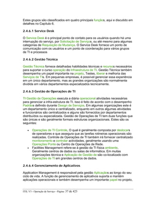 Estes grupos são classificados em quatro principais funçãos, aqui e discutido em
detalhes no Capítulo 6.
2.4.6.1 Service Desk
O Service Desk é o principal ponto de contato para os usuários quando há uma
interrupção do serviço, por Solicitação de Serviços, ou até mesmo para algumas
categorias de Requisição de Mudança. O Service Desk fornece um ponto de
comunicação com os usuários e um ponto de coordenação para vários grupos
de TI e processos
2.4.6.2 Gestão Técnica
Gestão Técnica fornece detalhadas habilidades técnicas e recursos necessários
para suportar o curso operação do Infraestrutura de TI. Gestão Técnica também
desempenha um papel importante na projeto, Testes, liberar e melhoria das
Serviços de TIs. Em pequenas empresas, é possível gerenciar essa experiência
em um único departamento, mas as grandes organizações são normalmente
dividida em vários departamentos especializados tecnicamente.
2.4.6.3 Gestão de Operações de TI
TI Gestão de Operações executa a diária operacional atividades necessárias
para gerenciar a infra-estrutura de TI. Isso é feito de acordo com o desempenho
Padrãos definido durante Design de Serviços. Em algumas organizações este é
um departamento único e centralizado, enquanto em outros algumas atividades
e funcionários são centralizados e alguns são fornecidos por departamentos
distribuídos ou especializada. Gestão de Operações de TI tem duas funções que
são únicas e são geralmente formais estruturas organizacionais. Estes são os
seguintes:
• Operações de TI Controle, O qual é geralmente composta por deslocars
de operadores e que assegura que as tarefas rotineiras operacionais são
realizadas. Controle de Operações de TI também irá fornecer centralizado
monitoramento e controlar actividades, geralmente usando uma
Operações Ponte ou Centro de Operações de Rede.
• Facilities Management refere-se à gestão da TI física ambiente,
Geralmente centros de dados ou salas de informática. Em muitas
organizações técnica e Aplicação de Gestão de são co-localizado com
Operações de TI em grandes centros de dados.
2.4.6.4 Gerenciamento de Aplicativos
Application Management é responsável pela gestão Aplicaçãos ao longo do seu
ciclo de vida. A função de gerenciamento de aplicativos suporta e mantém
aplicações operacionais e também desempenha um importante papel no projeto,
ITIL V3 - Operação de Serviço - Página: 37 de 423
 