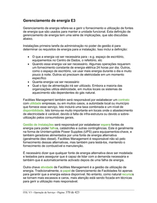 Gerenciamento de energia E3
Gerenciamento de energia refere-se a gerir o fornecimento e utilização de fontes
de energia que são usados para manter a unidade funcional. Esta definição de
gerenciamento de energia tem uma série de implicações, que são discutidas
abaixo.
Instalações primeira tarefa da administração no poder de gestão é para
determinar os requisitos de energia para a instalação. Isso inclui a definição:
• O que a energia vai ser necessária para - e.g. espaço de escritório,
equipamentos no Centro de Dados, o refeitório, etc
• Quando essa energia vai ser necessário. Algumas operações requerem
um fornecimento constante de energia elétrica 24 horas por dia. Outros,
como o espaço de escritório, vai usar mais energia durante o dia e muito
pouco à noite. Outros só precisam de eletricidade em um momento
específico
• Quanta energia vai ser necessário
• Qual o tipo de alimentação irá ser utilizado. Embora a maioria das
organizações utiliza eletricidade, em muitos locais os sistemas de
aquecimento são dependentes do gás natural.
Facilities Management também será responsável por estabelecer um contrato
com utilidade empresas, ou em muitos casos, a autoridade local ou município
que fornece esse serviço. Isto incluirá uma taxa combinada e um nível de
disponibilidade. Isto tornou-se muito importante em locais onde o abastecimento
de electricidade é variável, devido à falta de infra-estrutura ou devido a sobre-
utilização pelos consumidores gerais.
Gestão de Instalações será responsável por estabelecer espera fontes de
energia para poder falhas, catástrofes e outras contingências. Este é geralmente
na forma de Uninterruptible Power Supplies (UPS) para equipamentos-chave, e
também geradores alimentados por uma fonte de energia alternativa
(geralmente óleo diesel). Facilities Management é responsável não só pelo
fornecimento dessas alternativas, mas também para testá-los, mantendo o
fornecimento de combustível e manutenção.
É necessário dizer que qualquer fonte de energia alternativa deve ser modelada
e testados para assegurar que é capaz de lidar com a demanda necessária e
também que é automaticamente activado depois de uma falha de energia.
Outra chave atividade de Facilities Management é a gestão da utilização de
energia. Tradicionalmente, o papel de Gerenciamento de Facilidades foi apenas
para garantir que a energia estava disponível. No entanto, como natural recursos
se tornam mais escassos e caros, mais atenção está sendo focada em técnicas
para gerir a utilização mais responsável.
ITIL V3 - Operação de Serviço - Página: 370 de 423
 