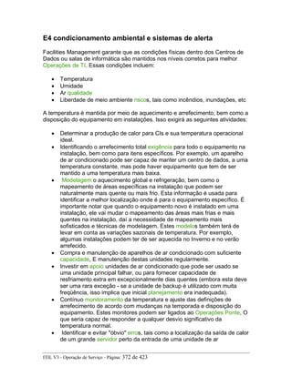 E4 condicionamento ambiental e sistemas de alerta
Facilities Management garante que as condições físicas dentro dos Centros de
Dados ou salas de informática são mantidos nos níveis corretos para melhor
Operações de TI. Essas condições incluem:
• Temperatura
• Umidade
• Ar qualidade
• Liberdade de meio ambiente riscos, tais como incêndios, inundações, etc
A temperatura é mantida por meio de aquecimento e arrefecimento, bem como a
disposição do equipamento em instalações. Isso exigirá as seguintes atividades:
• Determinar a produção de calor para CIs e sua temperatura operacional
ideal.
• Identificando o arrefecimento total exigência para todo o equipamento na
instalação, bem como para itens específicos. Por exemplo, um aparelho
de ar condicionado pode ser capaz de manter um centro de dados, a uma
temperatura constante, mas pode haver equipamento que tem de ser
mantido a uma temperatura mais baixa.
• Modelagem o aquecimento global e refrigeração, bem como o
mapeamento de áreas específicas na instalação que podem ser
naturalmente mais quente ou mais frio. Esta informação é usada para
identificar a melhor localização onde é para o equipamento específico. É
importante notar que quando o equipamento novo é instalado em uma
instalação, ele vai mudar o mapeamento das áreas mais frias e mais
quentes na instalação, daí a necessidade de mapeamento mais
sofisticados e técnicas de modelagem. Estes modelos também terá de
levar em conta as variações sazonais de temperatura. Por exemplo,
algumas instalações podem ter de ser aquecida no Inverno e no verão
arrefecido.
• Compra e manutenção de aparelhos de ar condicionado com suficiente
capacidade, E manutenção destas unidades regularmente.
• Investir em apoio unidades de ar condicionado que pode ser usado se
uma unidade principal falhar, ou para fornecer capacidade de
resfriamento extra em excepcionalmente dias quentes (embora esta deve
ser uma rara exceção - se a unidade de backup é utilizado com muita
freqüência, isso implica que inicial planejamento era inadequada).
• Contínuo monitoramento da temperatura e ajuste das definições de
arrefecimento de acordo com mudanças na temporada e disposição do
equipamento. Estes monitores podem ser ligados ao Operações Ponte, O
que seria capaz de responder a qualquer desvio significativo da
temperatura normal.
• Identificar e evitar "óbvio" erros, tais como a localização da saída de calor
de um grande servidor perto da entrada de uma unidade de ar
ITIL V3 - Operação de Serviço - Página: 372 de 423
 