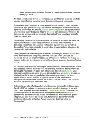 condicionado, ou impedindo o fluxo de ar pelo empilhamento de manuais
no espaço "livre".
Medidas semelhantes devem ser tomadas para identificar os níveis de umidade
ideais e especificar se o equipamento de desumidificação é necessária.
Equipamentos de detecção de fumaça geralmente é instalado como parte do
controle de fogo global estratégia da unidade e está ligada à automatizados de
combate a incêndios. No entanto, Gestão de Instalações não deve presumir que
uma resposta automática para disparar ameaças será adequada. Unidades de
detecção de fumo deverá ser ligada ao Operações Ponte e qualquer exceção
deve ser investigada.
Unidades de detecção de movimento deve ser instalado em todas as áreas de
operação autônoma. Estes irão garantir que o acesso não autorizado é
detectado e reportado à Segurança Instalações e possivelmente também o
Operações Ponte. Isso vai ajudar a cumprir boa programação de atividades de
manutenção ou instalação.
Detecção poeira e partículas pode auxiliar na manutenção do ar qualidade em
torno de sistemas que são particularmente sensíveis. Mais uma vez, os
monitores devem ser encaminhados para o Operações Ponte de modo que os
desvios podem ser investigados e corrigidos antes de qualquer dano significativo
ocorre.
Há também um número de outros tipos de equipamento de monitorização, o qual
está baseado no local da instalação. Por exemplo, monitores de movimento de
construção instaladas em locais com altos níveis de sísmica atividade. Estes
agem como sistemas de alerta precoce para indicar que um sistema precisa ser
desligado ou falha para um local alternativo antes de um tremor de terra
significativo ou terremoto afeta equipamentos sensíveis. Monitores e
salvaguardas semelhantes também estão sendo instalados em locais onde há
atividade de tempestade elétrica de alta.
Estes sistemas são referidos coletivamente como a construção de Sistemas de
Gestão (BMSs), embora, como essas ferramentas são integradas, o termo é
usado para se referir a um único integrado sistema de gestão, Em vez de um
conjunto disperso de ferramentas de desempenho semelhante funçãos. O
pensamento deve ser dada ao uso de ferramentas de monitoramento que se
integram, ou pelo menos de acordo com, ferramentas de monitoramento
existentes. (Consulte o Capítulo 7 para obter mais detalhes sobre as
ferramentas.)
ITIL V3 - Operação de Serviço - Página: 373 de 423
 