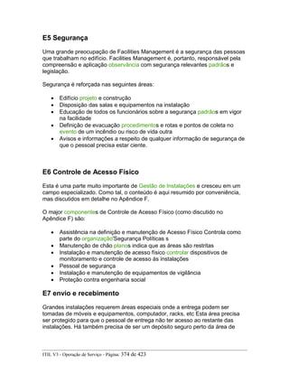 E5 Segurança
Uma grande preocupação de Facilities Management é a segurança das pessoas
que trabalham no edifício. Facilities Management é, portanto, responsável pela
compreensão e aplicação observância com segurança relevantes padrãos e
legislação.
Segurança é reforçada nas seguintes áreas:
• Edifício projeto e construção
• Disposição das salas e equipamentos na instalação
• Educação de todos os funcionários sobre a segurança padrãos em vigor
na facilidade
• Definição de evacuação procedimentos e rotas e pontos de coleta no
evento de um incêndio ou risco de vida outra
• Avisos e informações a respeito de qualquer informação de segurança de
que o pessoal precisa estar ciente.
E6 Controle de Acesso Físico
Esta é uma parte muito importante de Gestão de Instalações e cresceu em um
campo especializado. Como tal, o conteúdo é aqui resumido por conveniência,
mas discutidos em detalhe no Apêndice F.
O major componentes de Controle de Acesso Físico (como discutido no
Apêndice F) são:
• Assistência na definição e manutenção de Acesso Físico Controla como
parte do organização'Segurança Políticas s
• Manutenção de chão planos indica que as áreas são restritas
• Instalação e manutenção de acesso físico controlar dispositivos de
monitoramento e controle de acesso às instalações
• Pessoal de segurança
• Instalação e manutenção de equipamentos de vigilância
• Proteção contra engenharia social
E7 envio e recebimento
Grandes instalações requerem áreas especiais onde a entrega podem ser
tomadas de móveis e equipamentos, computador, racks, etc Esta área precisa
ser protegido para que o pessoal de entrega não ter acesso ao restante das
instalações. Há também precisa de ser um depósito seguro perto da área de
ITIL V3 - Operação de Serviço - Página: 374 de 423
 