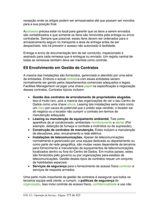 recepção onde os artigos podem ser armazenados até que possam ser movidos
para a sua posição final.
Aprocesso precisa estar no local para garantir que os itens a serem enviados
são contabilizados e que somente os itens são removidos pela entrega ou envio
contratante. Sempre que possível, esses itens devem ser ordenados para o
armazenamento seguro no transporte e área de entrega antes de ser
despachado. Isto irá prevenir o acesso não autorizado à facilidade.
Entrega e envio de documentação tem de ser concluído, inspecionado e
assinado para cada remessa que é entregue ou enviado. Um registo central de
todas as remessas também deve ser mantida como controle.
E8 Envolvimento em Gestão de Contratos
A maioria das instalações são fornecidos, gerenciado e atendido por uma série
de entidades. Embora o actual contratos com essas entidades seriam
normalmente ser gerido pelos departamentos comerciais adequados e legais,
Facilities Management vai jogar uma chave papel na especificação e negociação
desses contratos. Contratos típicos incluem:
• Gestão dos contratos de arrendamento de propriedades alugadas.
Isso é muito raro, pois a maioria das organizações de ver o seu Centro de
Dados como uma chave ativos. Leasing tais instalações seria visto como
um risco por causa do potencial que o prédio seja vendido, o locador sai
do negócio ou o locador não cumprir o contrato em termos de
manutenção adequada.
• Leasing ou manutenção de equipamento ambiental, Tais como
aparelhos de ar condicionado, ambientais monitoramento e alertar (Por
exemplo, detecção de fumaça e combate a incêndios ou de supressão).
• Construção de contratos de manutenção. Estes incluem a manutenção
de elevadores, piso, encanamento e rede elétrica.
• Instalações de telecomunicações. Apesar de telecomunicações
normalmente é gerenciado por uma equipe dedicada ou departamento ou
como parte de rede geográfica, são muitas vezes dependente de terceiros
para fornecimento e manutenção de equipamentos de telecomunicações
localizados dentro ou fora do Centro de Dados. Em muitos países, estes
são fornecidos pelo governo ou por organizações para-estatais de
telecomunicações. Gestão destes tipos de contratos requer um conjunto
de habilidades especiais.
• Serviços de segurança para o fornecimento de acesso físico controlar e
serviços de resposta armados.
Uma parte muito importante da gestão de contratos é assegurar que todos os
terceiros equipe está ciente, e cumprir, o políticas de segurança do
organização. Isso inclui controle de acesso físico, confidencialidade e uso não
ITIL V3 - Operação de Serviço - Página: 375 de 423
 