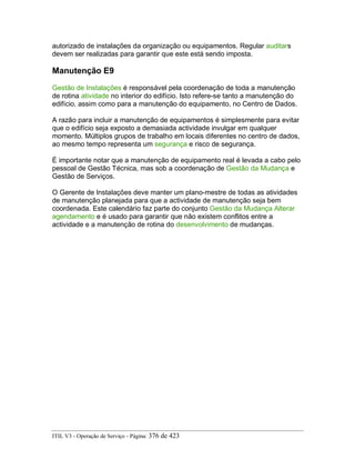 autorizado de instalações da organização ou equipamentos. Regular auditars
devem ser realizadas para garantir que este está sendo imposta.
Manutenção E9
Gestão de Instalações é responsável pela coordenação de toda a manutenção
de rotina atividade no interior do edifício. Isto refere-se tanto a manutenção do
edifício, assim como para a manutenção do equipamento, no Centro de Dados.
A razão para incluir a manutenção de equipamentos é simplesmente para evitar
que o edifício seja exposto a demasiada actividade invulgar em qualquer
momento. Múltiplos grupos de trabalho em locais diferentes no centro de dados,
ao mesmo tempo representa um segurança e risco de segurança.
É importante notar que a manutenção de equipamento real é levada a cabo pelo
pessoal de Gestão Técnica, mas sob a coordenação de Gestão da Mudança e
Gestão de Serviços.
O Gerente de Instalações deve manter um plano-mestre de todas as atividades
de manutenção planejada para que a actividade de manutenção seja bem
coordenada. Este calendário faz parte do conjunto Gestão da Mudança Alterar
agendamento e é usado para garantir que não existem conflitos entre a
actividade e a manutenção de rotina do desenvolvimento de mudanças.
ITIL V3 - Operação de Serviço - Página: 376 de 423
 