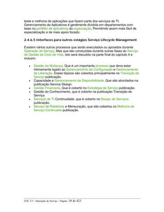 teste e melhoria de aplicações que fazem parte dos serviços de TI.
Gerenciamento de Aplicativos é geralmente dividida em departamentos com
base no portfólio de aplicativos do organização, Permitindo assim mais fácil de
especialização e de mais apoio focado.
2.4.6.5 Interfaces para outros estágios Serviço Lifecycle Management
Existem vários outros processos que serão executados ou apoiados durante
Operação de Serviço, Mas que são conduzidas durante outras fases do Serviço
de Gestão de Ciclo de Vida. Isto será discutido na parte final do capítulo 4 e
incluem:
• Gestão da Mudança, Que é um importante processo que deve estar
intimamente ligado ao Gerenciamento da Configuração e Gerenciamento
de Liberação. Esses tópicos são cobertos principalmente no Transição de
Serviço publicação.
• Capacidade e Gerenciamento de Disponibilidade, Que são abordados na
publicação Service Design.
• Gestão Financeira, Que é coberto no Estratégia de Serviço publicação.
• Gestão do Conhecimento, que é coberto na publicação Transição de
Serviço.
• Serviços de TI Continuidade, que é coberto no Design de Serviços
publicação.
• Serviço de Relatórios e Mensuração, que são cobertos no Melhoria de
Serviço Continuada publicação.
ITIL V3 - Operação de Serviço - Página: 38 de 423
 