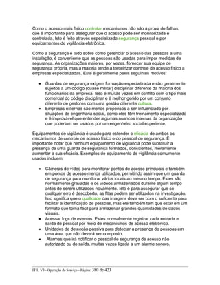 Como o acesso mais físico controlar mecanismos não são à prova de falhas,
que é importante para assegurar que o acesso pode ser monitorizada e
controlada. Isto é feito através especializado segurança pessoal e por
equipamentos de vigilância eletrônica.
Como a segurança é tudo sobre como gerenciar o acesso das pessoas a uma
instalação, é conveniente que as pessoas são usadas para impor medidas de
segurança. As organizações maiores, por vezes, fornecer sua equipe de
segurança própria, mas a maioria tende a terceirizar controle de acesso físico a
empresas especializadas. Este é geralmente pelos seguintes motivos:
• Guardas de segurança exigem formação especializada e são geralmente
sujeitos a um código (quase militar) disciplinar diferente da maioria dos
funcionários da empresa. Isso é muitas vezes em conflito com o tipo mais
comercial do código disciplinar e é melhor gerido por um conjunto
diferente de gestores com uma gestão diferente cultura.
• Empresas externas são menos propensos a ser influenciado por
situações de engenharia social, como eles têm treinamento especializado
e é improvável que entender algumas nuances internas da organização
que poderiam ser usados por um engenheiro social experiente.
Equipamentos de vigilância é usado para estender o eficácia de ambos os
mecanismos de controle de acesso físico e do pessoal de segurança. É
importante notar que nenhum equipamento de vigilância pode substituir a
presença de uma guarda de segurança formados, conscientes, meramente
aumentar a sua eficácia. Exemplos de equipamento de vigilância comumente
usados incluem:
• Câmeras de vídeo para monitorar pontos de acesso principais e também
em pontos de acesso menos utilizados, permitindo assim que um guarda
de segurança para monitorar vários locais ao mesmo tempo. Estes são
normalmente gravadas e os vídeos armazenados durante algum tempo
antes de serem utilizados novamente. Isto é para assegurar que se
qualquer erro é descoberto, as fitas podem ser utilizados na investigação.
Isto significa que o qualidade das imagens deve ser bom o suficiente para
facilitar a identificação de pessoas, mas ele também tem que estar em um
formato que torna fácil para armazenar grandes quantidades de dados
visuais.
• Acessar logs de eventos. Estes normalmente registrar cada entrada e
saída de pessoal por meio de mecanismos de acesso eletrônico.
• Unidades de detecção passiva para detectar a presença de pessoas em
uma área que não deverá ser composto.
• Alarmes que irá notificar o pessoal de segurança de acesso não
autorizado ou de saída, muitas vezes ligada a um alarme sonoro.
ITIL V3 - Operação de Serviço - Página: 380 de 423
 