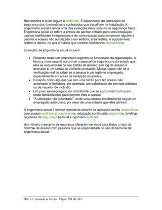 Não importa o quão seguro o ambiente, É dependente da percepção de
segurança dos funcionários e contratados que trabalham na instalação. A
engenharia social é ainda uma das violações mais comuns de segurança física.
Engenharia social se refere à prática de ganhar entrada para uma instalação
usando habilidades interpessoais e de comunicação para convencer alguém a
permitir o acesso não autorizado a um edifício, área restrita, o equipamento
restrito e dados, ou aos armários que contêm confidencial documentos.
Exemplos de engenharia social incluem:
• Posando como um empreiteiro legítimo ou funcionário da organização. A
técnica mais usual é aproximar o pessoal de segurança e do estado que
eles se esqueceram de seu cartão de acesso. Um log de acesso é
assinado e um cartão de visitante produzido. Muitas vezes não há a
verificação real de saber se a pessoa é um legítimo empregado,
especialmente em áreas de recepção ocupadas.
• Posando como alguém que tem uma razão para ter acesso não
autorizado à facilidade, por exemplo, um trabalhador de serviços públicos
ou de inspetor de incêndio.
• Um povo ex-empregado ou contratante que se aproximam com quem
estão familiarizados para permitir-lhes o acesso.
• "A utilização não autorizada", onde uma pessoa simplesmente segue um
empregado autorizado, por meio de uma entrada que eles abriram.
A engenharia social é melhor combatida através da aplicação estrita observância
com acesso controlar procedimentos, educação continuada programas, briefings
regulares de segurança pessoal e rigorosos auditars.
Um número crescente de empresas oferecem serviços para testar o rigor de
controle de acesso com pessoas que se especializam no uso de técnicas de
engenharia social.
ITIL V3 - Operação de Serviço - Página: 381 de 423
 
