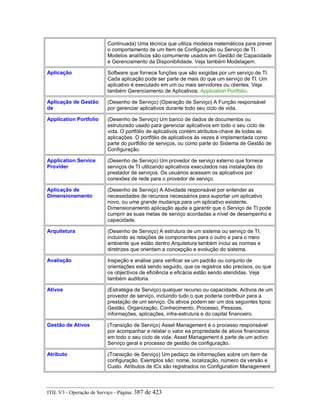 Continuada) Uma técnica que utiliza modelos matemáticos para prever
o comportamento de um Item de Configuração ou Serviço de TI.
Modelos analíticos são comumente usados em Gestão de Capacidade
e Gerenciamento da Disponibilidade. Veja também Modelagem.
Aplicação Software que fornece funções que são exigidas por um serviço de TI.
Cada aplicação pode ser parte de mais do que um serviço de TI. Um
aplicativo é executado em um ou mais servidores ou clientes. Veja
também Gerenciamento de Aplicativos, Application Portfolio.
Aplicação de Gestão
de
(Desenho de Serviço) (Operação de Serviço) A Função responsável
por gerenciar aplicativos durante todo seu ciclo de vida.
Application Portfolio (Desenho de Serviço) Um banco de dados de documentos ou
estruturado usado para gerenciar aplicativos em todo o seu ciclo de
vida. O portfólio de aplicativos contém atributos-chave de todas as
aplicações. O portfólio de aplicativos às vezes é implementada como
parte do portfólio de serviços, ou como parte do Sistema de Gestão de
Configuração.
Application Service
Provider
(Desenho de Serviço) Um provedor de serviço externo que fornece
serviços de TI utilizando aplicativos executados nas instalações do
prestador de serviços. Os usuários acessam os aplicativos por
conexões de rede para o provedor de serviço.
Aplicação de
Dimensionamento
(Desenho de Serviço) A Atividade responsável por entender as
necessidades de recursos necessários para suportar um aplicativo
novo, ou uma grande mudança para um aplicativo existente.
Dimensionamento aplicação ajuda a garantir que o Serviço de TI pode
cumprir as suas metas de serviço acordadas a nível de desempenho e
capacidade.
Arquitetura (Desenho de Serviço) A estrutura de um sistema ou serviço de TI,
incluindo as relações de componentes para o outro e para o meio
ambiente que estão dentro Arquitetura também inclui as normas e
diretrizes que orientam a concepção e evolução do sistema.
Avaliação Inspeção e análise para verificar se um padrão ou conjunto de
orientações está sendo seguido, que os registros são precisos, ou que
os objectivos de eficiência e eficácia estão sendo atendidas. Veja
também auditoria.
Ativos (Estratégia de Serviço) qualquer recurso ou capacidade. Activos de um
provedor de serviço, incluindo tudo o que poderia contribuir para a
prestação de um serviço. Os ativos podem ser um dos seguintes tipos:
Gestão, Organização, Conhecimento, Processo, Pessoas,
informações, aplicações, infra-estrutura e do capital financeiro.
Gestão de Ativos (Transição de Serviço) Asset Management é o processo responsável
por acompanhar e relatar o valor ea propriedade de ativos financeiros
em todo o seu ciclo de vida. Asset Management é parte de um activo
Serviço geral e processo de gestão de configuração.
Atributo (Transição de Serviço) Um pedaço de informações sobre um item de
configuração. Exemplos são: nome, localização, número da versão e
Custo. Atributos de ICs são registrados no Configuration Management
ITIL V3 - Operação de Serviço - Página: 387 de 423
 