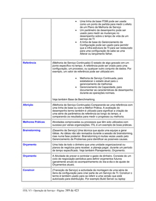 • Uma linha de base ITSM pode ser usada
como um ponto de partida para medir o efeito
de um Plano de Melhoria de Serviço
• Um parâmetro de desempenho pode ser
usado para medir as mudanças no
desempenho sobre o tempo de vida de um
serviço de TI
• A linha de base do Gerenciamento da
Configuração pode ser usado para permitir
que a infra-estrutura de TI para ser restaurado
para uma configuração de sabe se uma
Alterar ou lançamento falhar.
Referência (Melhoria de Serviço Continuada) O estado de algo gravado em um
ponto específico no tempo. A referência pode ser criado para uma
configuração, um processo, ou qualquer outro conjunto de dados. Por
exemplo, um valor de referência pode ser utilizada em:
• Melhoria de Serviço Continuada, para
estabelecer o estado atual para o
gerenciamento de melhorias
• Gerenciamento da Capacidade, para
documentar as características de desempenho
durante as operações normais.
Veja também Base de Benchmarking.
Aferição (Melhoria de Serviço Continuada) Comparando-se uma referência com
uma linha de base ou com a Melhor Prática. A avaliação do
desempenho termo também é utilizado para significar a criação de
uma série de parâmetros de referência ao longo do tempo, e
comparando os resultados para medir o progresso ou melhoria.
Melhores Práticas Atividades comprovadas ou processos que têm sido utilizados com
sucesso por várias organizações. ITIL é um exemplo de boas práticas.
Brainstorming (Desenho de Serviço) Uma técnica que ajuda uma equipe a gerar
idéias. As idéias não são revisados durante a sessão de brainstorming,
mas numa fase posterior. Brainstorming é muitas vezes usado pelo
Gerenciamento de Problemas para identificar as possíveis causas.
Orçamento Uma lista de todo o dinheiro que uma unidade organizacional ou
planos de negócios para receber, e planeja pagar, durante um período
de tempo especificado. Veja também Planejamento, Orçamento.
Orçamento A Atividade de prever e controlar o gasto de dinheiro. Consiste de um
ciclo de negociação periódica para definir orçamentos futuros
(geralmente anual) eo acompanhamento do dia-a-dia e de ajuste de
Orçamentos atuais.
Construir (Transição de Serviço) a actividade de montagem de uma série de
itens de configuração para criar parte de um Serviço de TI. Construir o
termo é também usado para se referir a uma versão que está
autorizado para distribuição. Por exemplo Build Server ou laptop
ITIL V3 - Operação de Serviço - Página: 389 de 423
 